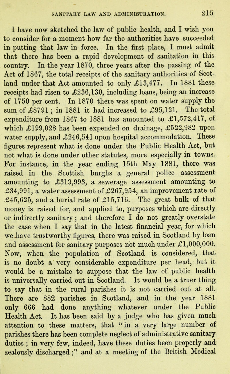 1 have now sketched the law of public health, and I wish you to consider for a moment how far the authorities have succeeded in putting that law in force. In the first place, I must admit that there has been a rapid development of sanitation in this country. In the year 1870. three years after the passing of the Act of 1867, the total receipts of the sanitary authorities of Scot- land under that Act amounted to only £13,477. In 1881 these receipts had risen to £236,130, including loans, being an increase of 1750 per cent. In 1870 there was spent on water supply the sum of £8791 ; in 1881 it had increased to £95,121. The total expenditure from 1867 to 1881 has amounted to £1,572,417, of which £199,028 has been expended on drainage, £522,982 upon water supply, and £246,541 upon hospital accommodation. These figures represent what is done under the Public Health Act, but not what is done under other statutes, more especially in towns. For instance, in the year ending 15th May 1881, there was raised in the Scottish burghs a general police assessment amounting to £319,993, a sewerage assessment amounting to £34,991, a water assessment of £267,954, an improvement rate of £45,625, and a burial rate of £15,716. The great bulk of that money is raised for, and applied to, purposes which are directly or indirectly sanitary; and therefore I do not greatly overstate the case when I say that in the latest financial year, for which we .have trustworthy figures, there was raised in Scotland by loan and assessment for sanitary purposes not much under £1,000,000. Now, when the population of Scotland is considered, that is no doubt a very considerable expenditure per head, but it would be a mistake to suppose that the law of public health is universally carried out in Scotland. It would be a truer thing to say that in the rural parishes it is not carried out at all. There are 882 parishes in Scotland, and in the year 1881 only 666 had done anything whatever under the Public Health Act. It has been said by a judge who has given much attention to these matters, that in a very large number of parishes there has been complete neglect of administrative sanitary duties ; in very few, indeed, have these duties been properly and zealously dischargedand at a meeting of the British Medical