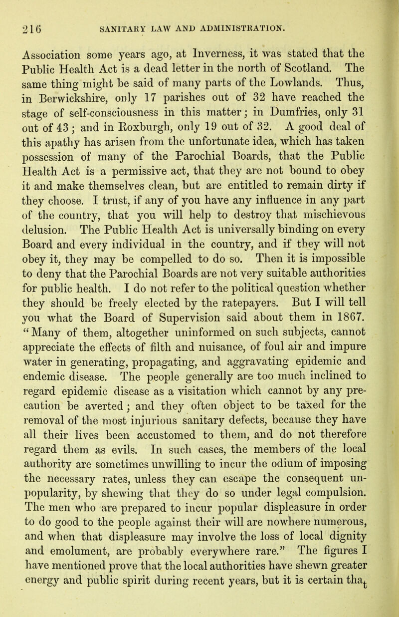 Association some years ago, at Inverness, it was stated that the Public Health Act is a dead letter in the north of Scotland. The same thing might be said of many parts of the Lowlands. Thus, in Berwickshire, only 17 parishes out of 32 have reached the stage of self-consciousness in this matter; in Dumfries, only 31 out of 43 ; and in Koxburgh, only 19 out of 32. A good deal of this apathy has arisen from the unfortunate idea, which has taken possession of many of the Parochial Boards, that the Public Health Act is a permissive act, that they are not bound to obey it and make themselves clean, but are entitled to remain dirty if they choose. I trust, if any of you have any influence in any part of the country, that you will help to destroy that mischievous delusion. The Public Health Act is universally binding on every Board and every individual in the country, and if they will not obey it, they may be compelled to do so. Then it is impossible to deny that the Parochial Boards are not very suitable authorities for public health. I do not refer to the political question whether they should be freely elected by the ratepayers. But I will tell you what the Board of Supervision said about them in 1867.  Many of them, altogether uninformed on such subjects, cannot appreciate the effects of filth and nuisance, of foul air and impure water in generating, propagating, and aggravating epidemic and endemic disease. The people generally are too much inclined to regard epidemic disease as a visitation which cannot by any pre- caution be averted; and they often object to be taxed for the removal of the most injurious sanitary defects, because they have all their lives been accustomed to them, and do not therefore regard them as evils. In such cases, the members of the local authority are sometimes unwilling to incur the odium of imposing the necessary rates, unless they can escape the consequent un- popularity, by shewing that they do so under legal compulsion. The men who are prepared to incur popular displeasure in order to do good to the people against their will are nowhere numerous, and when that displeasure may involve the loss of local dignity and emolument, are probably everywhere rare. The figures I have mentioned prove that the local authorities have shewn greater energy and public spirit during recent years, but it is certain tha^.