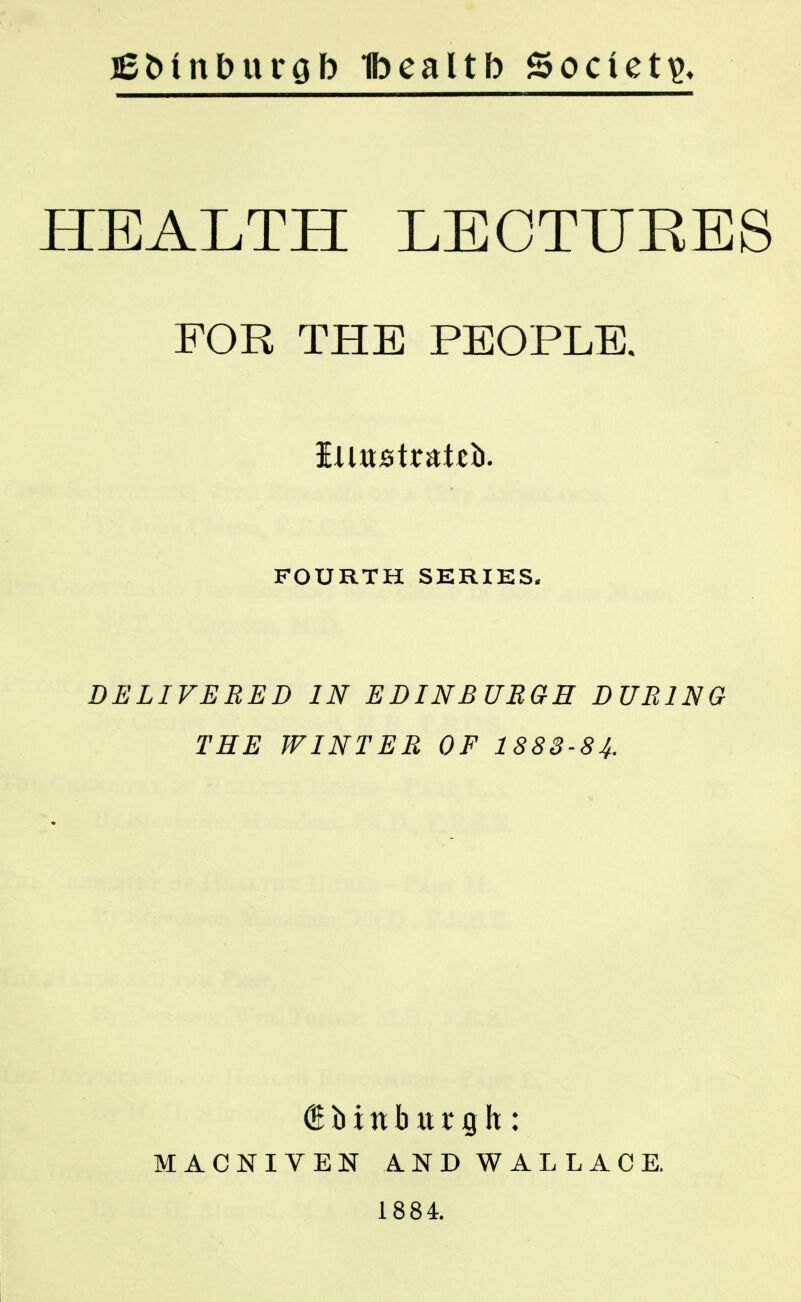 j£Mnburob Ibealtb Society HEALTH LEOTUEE8 FOR THE PEOPLE. Illustrate. FOURTH SERIES. DELIVERED IN EDINBURGH DURING THE WINTER OF 1883-84. MACNIVEN AND WALLACE. 1884.