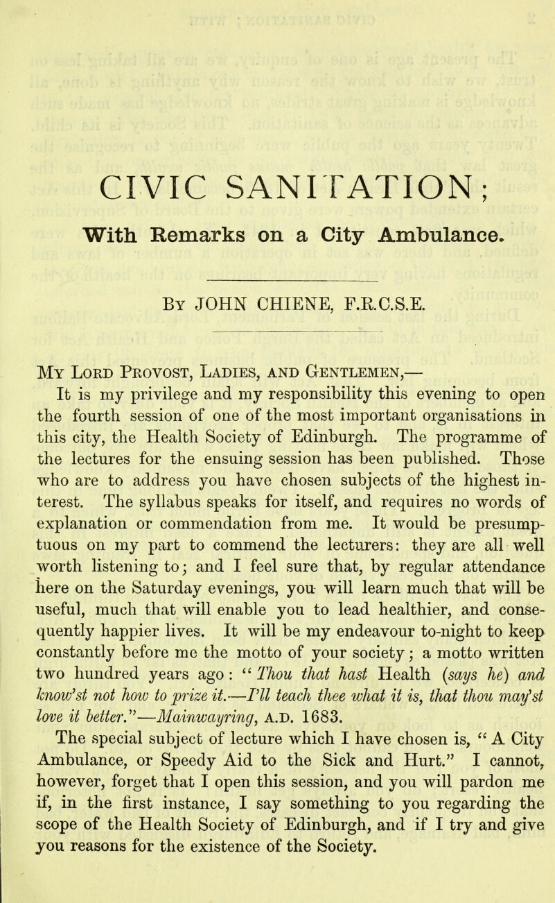 CIVIC SANITATION; With Remarks on a City Ambulance* By JOHN CHIENE, F.R.C.S.E. My Lord Provost, Ladies, and Gentlemen,— It is my privilege and my responsibility this evening to open the fourth session of one of the most important organisations in this city, the Health Society of Edinburgh. The programme of the lectures for the ensuing session has been published. Those who are to address you have chosen subjects of the highest in- terest. The syllabus speaks for itself, and requires no words of explanation or commendation from me. It would be presump- tuous on my part to commend the lecturers: they are all well worth listening to; and I feel sure that, by regular attendance here on the Saturday evenings, you- will learn much that will be useful, much that will enable you to lead healthier, and conse- quently happier lives. It will be my endeavour to-night to keep constantly before me the motto of your society; a motto written two hundred years ago :  Thou that hast Health (says he) and know'st not how to prize, it.—Til teach thee what it is, that thou may'st love it better—Mainwayring, A.D. 1683. The special subject of lecture which I have chosen is,  A City Ambulance, or Speedy Aid to the Sick and Hurt. I cannot, however, forget that I open this session, and you will pardon me if, in the first instance, I say something to you regarding the scope of the Health Society of Edinburgh, and if I try and give you reasons for the existence of the Society.