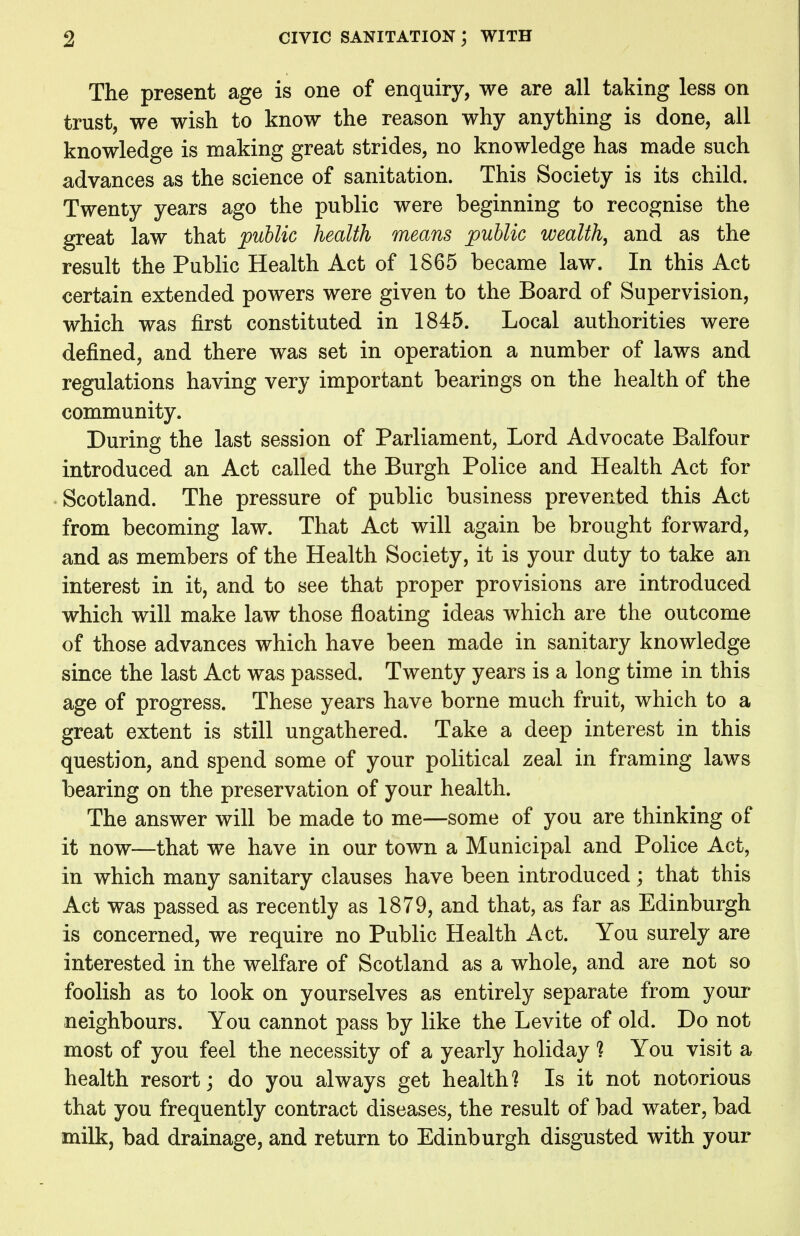 The present age is one of enquiry, we are all taking less on trust, we wish to know the reason why anything is done, all knowledge is making great strides, no knowledge has made such advances as the science of sanitation. This Society is its child. Twenty years ago the public were beginning to recognise the great law that public health means public wealth, and as the result the Public Health Act of 1865 became law. In this Act certain extended powers were given to the Board of Supervision, which was first constituted in 1845. Local authorities were defined, and there was set in operation a number of laws and regulations having very important bearings on the health of the community. During the last session of Parliament, Lord Advocate Balfour introduced an Act called the Burgh Police and Health Act for Scotland. The pressure of public business prevented this Act from becoming law. That Act will again be brought forward, and as members of the Health Society, it is your duty to take an interest in it, and to see that proper provisions are introduced which will make law those floating ideas which are the outcome of those advances which have been made in sanitary knowledge since the last Act was passed. Twenty years is a long time in this age of progress. These years have borne much fruit, which to a great extent is still ungathered. Take a deep interest in this question, and spend some of your political zeal in framing laws bearing on the preservation of your health. The answer will be made to me—some of you are thinking of it now—that we have in our town a Municipal and Police Act, in which many sanitary clauses have been introduced; that this Act was passed as recently as 1879, and that, as far as Edinburgh is concerned, we require no Public Health Act. You surely are interested in the welfare of Scotland as a whole, and are not so foolish as to look on yourselves as entirely separate from your neighbours. You cannot pass by like the Levite of old. Do not most of you feel the necessity of a yearly holiday ] You visit a health resort; do you always get health] Is it not notorious that you frequently contract diseases, the result of bad water, bad milk, bad drainage, and return to Edinburgh disgusted with your