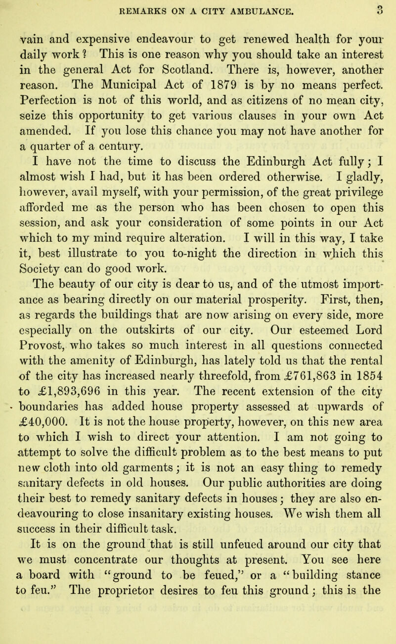 vain and expensive endeavour to get renewed health for your daily work ? This is one reason why you should take an interest in the general Act for Scotland. There is, however, another reason. The Municipal Act of 1879 is by no means perfect. Perfection is not of this world, and as citizens of no mean city, seize this opportunity to get various clauses in your own Act amended. If you lose this chance you may not have another for a quarter of a century. I have not the time to discuss the Edinburgh Act fully; I almost wish I had, but it has been ordered otherwise. I gladly, however, avail myself, with your permission, of the great privilege afforded me as the person who has been chosen to open this session, and ask your consideration of some points in our Act which to my mind require alteration. I will in this way, I take it, best illustrate to you to-night the direction in which this Society can do good work. The beauty of our city is dear to us, and of the utmost import- ance as bearing directly on our material prosperity. First, then, as regards the buildings that are now arising on every side, more especially on the outskirts of our city. Our esteemed Lord Provost, who takes so much interest in all questions connected with the amenity of Edinburgh, has lately told us that the rental of the city has increased nearly threefold, from £761,863 in 1854 to ,£1,893,696 in this year. The recent extension of the city boundaries has added house property assessed at upwards of £40,000. It is not the house property, however, on this new area to which I wish to direct your attention. I am not going to attempt to solve the difficult problem as to the best means to put new cloth into old garments; it is not an easy thing to remedy sanitary defects in old houses. Our public authorities are doing their best to remedy sanitary defects in houses; they are also en- deavouring to close insanitary existing houses. We wish them all success in their difficult task. It is on the ground that is still unfeued around our city that we must concentrate our thoughts at present. You see here a board with ground to be feued,'J or a building stance to feu.,? The proprietor desires to feu this ground; this is the