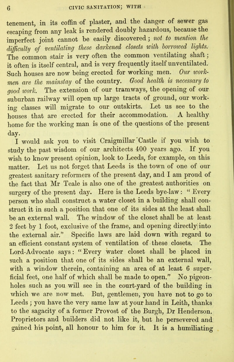tenement, in its coffin of plaster, and the danger of sewer gas escaping from any leak is rendered doubly hazardous, because the imperfect joint cannot be easily discovered; not to mention the difficulty of ventilating these darkened closets with borrowed lights. The common stair is very often the common ventilating shaft; it often is itself central, and is very frequently itself unventilated. Such houses are now being erected for working men. Our work- men are the mainstay of the country. Good health is necessary to good work The extension of our tramways, the opening of our suburban railway will open up large tracts of ground, our work- ing classes will migrate to our outskirts. Let us see to the houses that are erected for their accommodation. A healthy home for the working man is one of the questions of the present day. I would ask you to visit Craigmillarr Castle if you wish to study the past wisdom of our architects 400 years ago. If you wish to know present opinion, look to Leeds, for example, on this matter. Let us not forget that Leeds is the town of one of our greatest sanitary reformers of the present day, and I am proud of the fact that Mr Teale is also one of the greatest authorities on surgery of the present day. Here is the Leeds bye-law:  Every person who shall construct a water closet in a building shall con- struct it in such a position that one of its sides at the least shall be an external wall. The window of the closet shall be at least 2 feet by 1 foot, exclusive of the frame, and opening directly;into the external air. Specific laws are laid down with regard to an efficient constant system of ventilation of these closets. The Lord-Advocate says:  Every water closet shall be placed in such a position that one of its sides shall be an external wall, with a window therein, containing an area of at least 6 super- ficial feet, one half of which shall be made to open. No pigeon- holes such as you will see in the court-yard of the building in which we are now met. But, gentlemen, you have not to go to Leeds ; you have the very same law at your hand in Leith, thanks to the sagacity of a former Provost of the Burgh, Dr Henderson. Proprietors and builders did not like it, but he persevered and gained his point, all honour to him for it. It is a humiliating