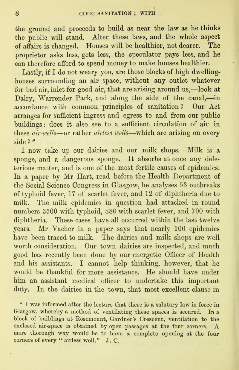 the ground and proceeds to build as near the law as he thinks the public will stand. Alter these laws, and the whole aspect of affairs is changed. Houses will be healthier, not dearer. The proprietor asks less, gets less, the speculator pays less, and he can therefore afford to spend money to make houses healthier. Lastly, if I do not weary you, are those blocks of high dwelling- houses surrounding an air space, without any outlet whatever for bad air, inlet for good air, that are arising around us,—look at Dairy, Warrender Park, and along the side of the canal,—in accordance with common principles of sanitation ? Our Act arranges for sufficient ingress and egress to and from our public buildings: does it also see to a sufficient circulation of air in these air-wells—or rather airless wells—which are arising on every side 1 * I now take up our dairies and our milk shops. Milk is a sponge, and a dangerous sponge. It absorbs at once any dele- terious matter, and is one of the most fertile causes of epidemics. In a paper by Mr Hart, read before the Health Department of the Social Science Congress in Glasgow, he analyses 53 outbreaks of typhoid fever, 17 of scarlet fever, and 12 of diphtheria due to milk. The milk epidemics in question had attacked in round numbers 3500 with typhoid, 880 with scarlet fever, and 700 with diphtheria. These cases have all occurred within the last twelve years. Mr Vacher in a paper says that nearly 100 epidemics have been traced to milk. The dairies and milk shops are well worth consideration. Our town dairies are inspected, and much good has recently been done by our energetic Officer of Health and his assistants. I cannot help thinking, however, that he would be thankful for more assistance. He should have under him an assistant medical officer to undertake this important duty. In the dairies in the town, that most excellent clause in * I was informed after the lecture that there is a salutary law in force in Glasgow, whereby a method of ventilating these spaces is secured. In a block of buildings at Kosemount, Gardner's Crescent, ventilation to the enclosed air-space is obtained by open passages at the four corners. A more thorough way would be to have a complete opening at the four corners of every  airless well.—J. C.