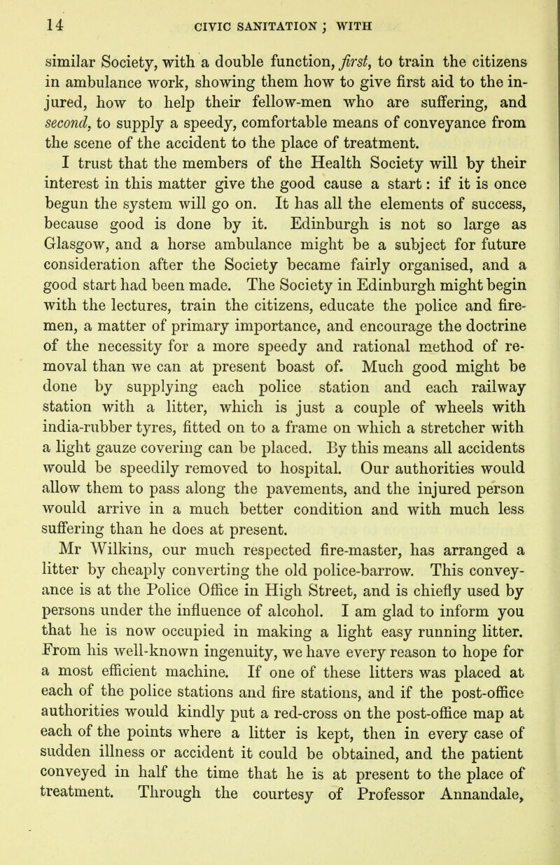 similar Society, with a double function, first, to train the citizens in ambulance work, showing them how to give first aid to the in- jured, how to help their fellow-men who are suffering, and second, to supply a speedy, comfortable means of conveyance from the scene of the accident to the place of treatment. I trust that the members of the Health Society will by their interest in this matter give the good cause a start: if it is once begun the system will go on. It has all the elements of success, because good is done by it. Edinburgh is not so large as Glasgow, and a horse ambulance might be a subject for future consideration after the Society became fairly organised, and a good start had been made. The Society in Edinburgh might begin with the lectures, train the citizens, educate the police and fire- men, a matter of primary importance, and encourage the doctrine of the necessity for a more speedy and rational method of re- moval than we can at present boast of. Much good might be done by supplying each police station and each railway station with a litter, which is just a couple of wheels with india-rubber tyres, fitted on to a frame on which a stretcher with a light gauze covering can be placed. By this means all accidents would be speedily removed to hospital. Our authorities would allow them to pass along the pavements, and the injured person would arrive in a much better condition and with much less suffering than he does at present. Mr Wilkins, our much respected fire-master, has arranged a litter by cheaply converting the old police-barrow. This convey- ance is at the Police Office in High Street, and is chiefly used by persons under the influence of alcohol. I am glad to inform you that he is now occupied in making a light easy running litter. From his well-known ingenuity, we have every reason to hope for a most efficient machine. If one of these litters was placed at each of the police stations and fire stations, and if the post-office authorities would kindly put a red-cross on the post-office map at each of the points where a litter is kept, then in every case of sudden illness or accident it could be obtained, and the patient conveyed in half the time that he is at present to the place of treatment. Through the courtesy of Professor Annandale,