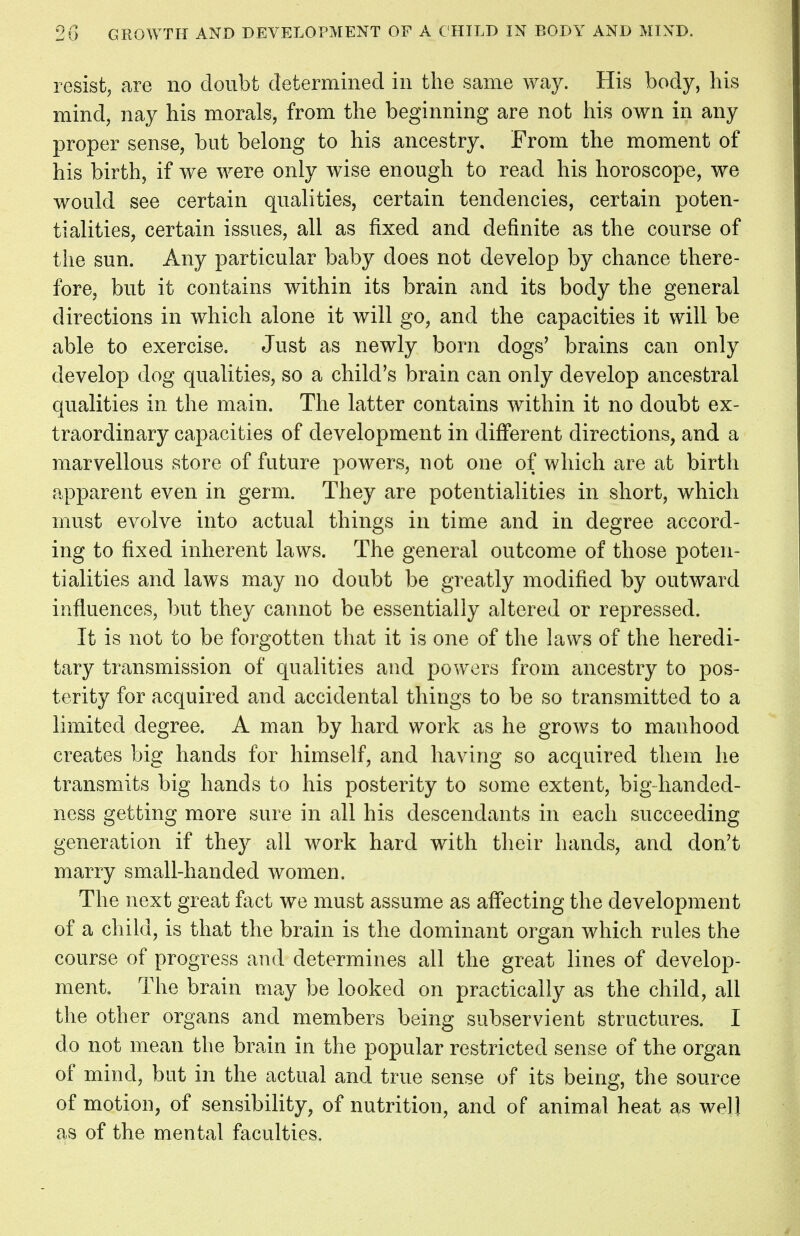 resist, are no doubt determined in the same way. His body, his mind, nay his morals, from the beginning are not his own in any proper sense, but belong to his ancestry. From the moment of his birth, if we were only wise enough to read his horoscope, we would see certain qualities, certain tendencies, certain poten- tialities, certain issues, all as fixed and definite as the course of the sun. Any particular baby does not develop by chance there- fore, but it contains within its brain and its body the general directions in which alone it will go, and the capacities it will be able to exercise. Just as newly born dogs' brains can only develop dog qualities, so a child's brain can only develop ancestral qualities in the main. The latter contains within it no doubt ex- traordinary capacities of development in different directions, and a marvellous store of future powers, not one of which are at birth apparent even in germ. They are potentialities in short, which must evolve into actual things in time and in degree accord- ing to fixed inherent laws. The general outcome of those poten- tialities and laws may no doubt be greatly modified by outward influences, but they cannot be essentially altered or repressed. It is not to be forgotten that it is one of the laws of the heredi- tary transmission of qualities and powers from ancestry to pos- terity for acquired and accidental things to be so transmitted to a limited degree. A man by hard work as he grows to manhood creates big hands for himself, and having so acquired them he transmits big hands to his posterity to some extent, highhanded- ness getting more sure in all his descendants in each succeeding generation if they all work hard with their hands, and don't marry small-handed women. The next great fact we must assume as affecting the development of a child, is that the brain is the dominant organ which rules the course of progress and determines all the great lines of develop- ment. The brain may be looked on practically as the child, all the other organs and members being subservient structures. I do not mean the brain in the popular restricted sense of the organ of mind, but in the actual and true sense of its being, the source of motion, of sensibility, of nutrition, and of animal heat as well as of the mental faculties,