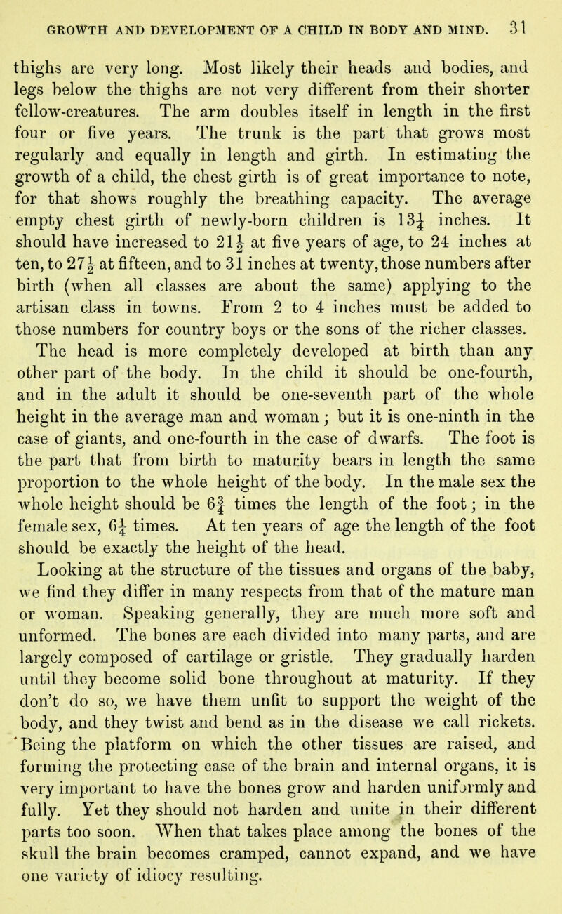 thighs are very long. Most likely their heads and bodies, and legs below the thighs are not very different from their shorter fellow-creatures. The arm doubles itself in length in the first four or five years. The trunk is the part that grows most regularly and equally in length and girth. In estimating the growth of a child, the chest girth is of great importance to note, for that shows roughly the breathing capacity. The average empty chest girth of newly-born children is 13| inches. It should have increased to 21J at five years of age, to 24 inches at ten, to 27 J at fifteen, and to 31 inches at twenty, those numbers after birth (when all classes are about the same) applying to the artisan class in towns. From 2 to 4 inches must be added to those numbers for country boys or the sons of the richer classes. The head is more completely developed at birth than any other part of the body. In the child it should be one-fourth, and in the adult it should be one-seventh part of the whole height in the average man and woman; but it is one-ninth in the case of giants, and one-fourth in the case of dwarfs. The foot is the part that from birth to maturity bears in length the same proportion to the whole height of the body. In the male sex the whole height should be 6| times the length of the foot; in the female sex, 6| times. At ten years of age the length of the foot should be exactly the height of the head. Looking at the structure of the tissues and organs of the baby, we find they differ in many respects from that of the mature man or woman. Speaking generally, they are much more soft and unformed. The bones are each divided into many parts, and are largely composed of cartilage or gristle. They gradually harden until they become solid bone throughout at maturity. If they don't do so, we have them unfit to support the weight of the body, and they twist and bend as in the disease we call rickets. 'Being the platform on which the other tissues are raised, and forming the protecting case of the brain and internal organs, it is very important to have the bones grow and harden uniformly and fully. Yet they should not harden and unite in their different- parts too soon. When that takes place among the bones of the skull the brain becomes cramped, cannot expand, and we have one variety of idiocy resulting.