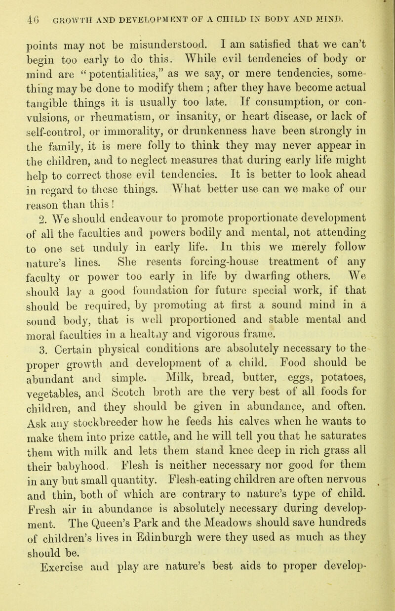 points may not be misunderstood. I am satisfied that we can't begin too early to do this. While evil tendencies of body or mind are  potentialities, as we say, or mere tendencies, some- thing may be done to modify them ; after they have become actual tangible things it is usually too late. If consumption, or con- vulsions, or rheumatism, or insanity, or heart disease, or lack of self-control, or immorality, or drunkenness have been strongly in the family, it is mere folly to think they may never appear in the children, and to neglect measures that during early life might help to correct those evil tendencies. It is better to look ahead in regard to these things. What better use can we make of our reason than this! 2. We should endeavour to promote proportionate development of all the faculties and powers bodily and mental, not attending to one set unduly in early life. In this we merely follow nature's lines. She resents forcing-house treatment of any faculty or power too early in life by dwarfing others. We should lay a good foundation for future special work, if that should be required, by promoting at first a sound mind in a sound body, that is well proportioned and stable mental and moral faculties in a healtay and vigorous frame. 3. Certain physical conditions are absolutely necessary to the proper growth and development of a child. Food should be abundant and simple. Milk, bread, butter, eggs, potatoes, vegetables, and Scotch broth are the very best of all foods for children, and they should be given in abundance, and often. Ask any stockbreeder how he feeds his calves when he wants to make them into prize cattle, and he will tell you that he saturates them with milk and lets them stand knee deep in rich grass all their babyhood. Flesh is neither necessary nor good for them in any but small quantity. Flesh-eating children are often nervous and thin, both of which are contrary to nature's type of child. Fresh air in abundance is absolutely necessary during develop- ment. The Queen's Park and the Meadows should save hundreds of children's lives in Edinburgh were they used as much as they should be. Exercise and play are nature's best aids to proper develop-