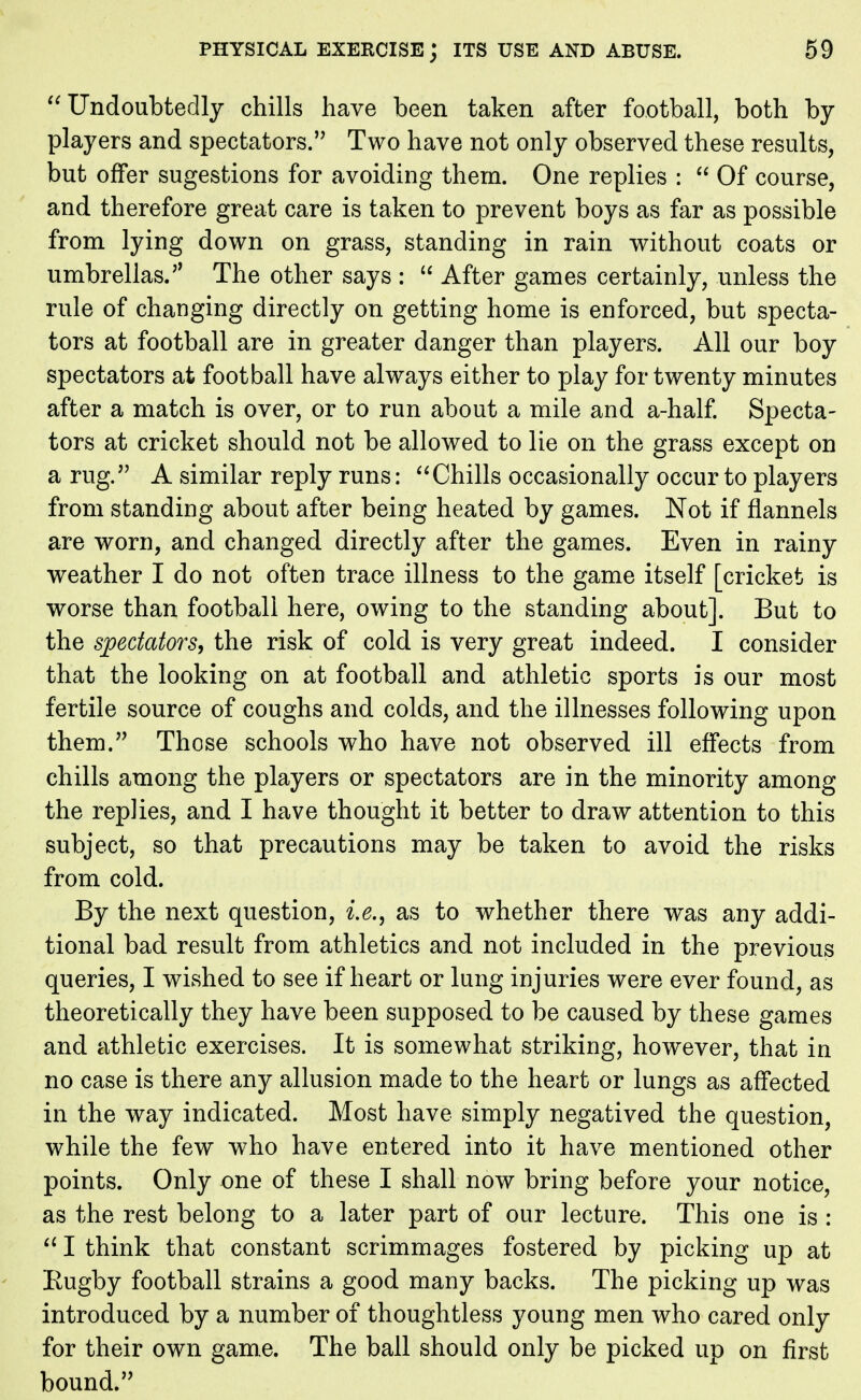 Undoubtedly chills have been taken after football, both by players and spectators. Two have not only observed these results, but offer sugestions for avoiding them. One replies :  Of course, and therefore great care is taken to prevent boys as far as possible from lying down on grass, standing in rain without coats or umbrellas. The other says :  After games certainly, unless the rule of changing directly on getting home is enforced, but specta- tors at football are in greater danger than players. All our boy spectators at football have always either to play for twenty minutes after a match is over, or to run about a mile and a-half. Specta- tors at cricket should not be allowed to lie on the grass except on a rug. A similar reply runs: Chills occasionally occur to players from standing about after being heated by games. Not if flannels are worn, and changed directly after the games. Even in rainy weather I do not often trace illness to the game itself [cricket is worse than football here, owing to the standing about]. But to the spectators, the risk of cold is very great indeed. I consider that the looking on at football and athletic sports is our most fertile source of coughs and colds, and the illnesses following upon them. Those schools who have not observed ill effects from chills among the players or spectators are in the minority among the repJies, and I have thought it better to draw attention to this subject, so that precautions may be taken to avoid the risks from cold. By the next question, i.e., as to whether there was any addi- tional bad result from athletics and not included in the previous queries, I wished to see if heart or lung injuries were ever found, as theoretically they have been supposed to be caused by these games and athletic exercises. It is somewhat striking, however, that in no case is there any allusion made to the heart or lungs as affected in the way indicated. Most have simply negatived the question, while the few who have entered into it have mentioned other points. Only one of these I shall now bring before your notice, as the rest belong to a later part of our lecture. This one is :  I think that constant scrimmages fostered by picking up at Eugby football strains a good many backs. The picking up was introduced by a number of thoughtless young men who cared only for their own game. The ball should only be picked up on first bound.