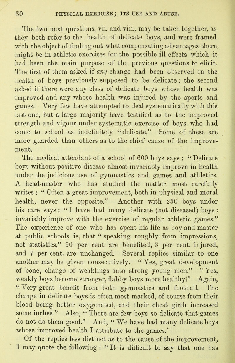 The two next questions, vii. and viii., may be taken together, as they both refer to the health of delicate boys, and were framed with the object of finding out what compensating advantages there might be in athletic exercises for the possible ill effects which it had been the main purpose of the previous questions to elicit. The first of them asked if any change had been observed in the health of boys previously supposed to be delicate; the second asked if there were any class of delicate boys whose health was improved and any whose health was injured by the sports and games. Very few have attempted to deal systematically with this last one, but a large majority have testified as to the improved strength and vigour under systematic exercise of boys who had come to school as indefinitely delicate. Some of these are more guarded than others as to the chief cause of the improve- ment. The medical attendant of a school of 600 boys says : Delicate boys without positive disease almost invariably improve in health under the judicious use of gymnastics and games and athletics. A head-master who has studied the matter most carefully writes :  Often a great improvement, both in physical and moral health, never the opposite.'7 Another with 250 boys under his care says :  I have had many delicate (not diseased) boys : invariably improve with the exercise of regular athletic games.'7 The experience of one who has spent his life as boy and master at public schools is, that  speaking roughly from impressions, not statistics,'7 90 per cent, are benefited, 3 per cent, injured, and 7 per cent, are unchanged. Several replies similar to one another may be given consecutively.  Yes, great development of bone, change of weaklings into strong young men.77  Yes, weakly boys become stronger, flabby boys more healthy!'7 Again,  Very great benefit from both gymnastics and football. The change in delicate boys is often most marked, of course from their blood being better oxygenated, and their chest girth increased some inches.'7 Also,  There are few boys so delicate that games do not do them good.7' And,  We have had many delicate boys whose improved health I attribute to the games. Of the replies less distinct as to the cause of the improvement, I may quote the following :  It is difficult to say that one has