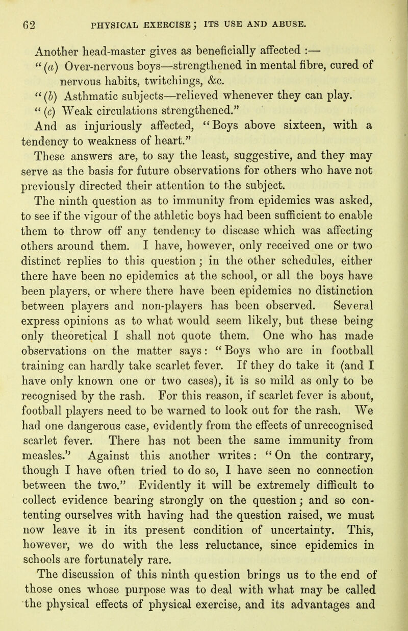 Another head-master gives as beneficially affected :—  (a) Over-nervous boys—strengthened in mental fibre, cured of nervous habits, twitchings, &c. (b) Asthmatic subjects—relieved whenever they can play.  (c) Weak circulations strengthened. And as injuriously affected, Boys above sixteen, with a tendency to weakness of heart. These answers are, to say the least, suggestive, and they may serve as the basis for future observations for others who have not previously directed their attention to the subject. The ninth question as to immunity from epidemics was asked, to see if the vigour of the athletic boys had been sufficient to enable them to throw off any tendency to disease which was affecting others around them. I have, however, only received one or two distinct replies to this question; in the other schedules, either there have been no epidemics at the school, or all the boys have been players, or where there have been epidemics no distinction between players and non-players has been observed. Several express opinions as to what would seem likely, but these being only theoretical I shall not quote them. One who has made observations on the matter says:  Boys who are in football training can hardly take scarlet fever. If they do take it (and I have only known one or two cases), it is so mild as only to be recognised by the rash. For this reason, if scarlet fever is about, football players need to be warned to look out for the rash. We had one dangerous case, evidently from the effects of unrecognised scarlet fever. There has not been the same immunity from measles. Against this another writes:  On the contrary, though I have often tried to do so, 1 have seen no connection between the two. Evidently it will be extremely difficult to collect evidence bearing strongly on the question; and so con- tenting ourselves with having had the question raised, we must now leave it in its present condition of uncertainty. This, however, we do with the less reluctance, since epidemics in schools are fortunately rare. The discussion of this ninth question brings us to the end of those ones whose purpose was to deal with what may be called the physical effects of physical exercise, and its advantages and