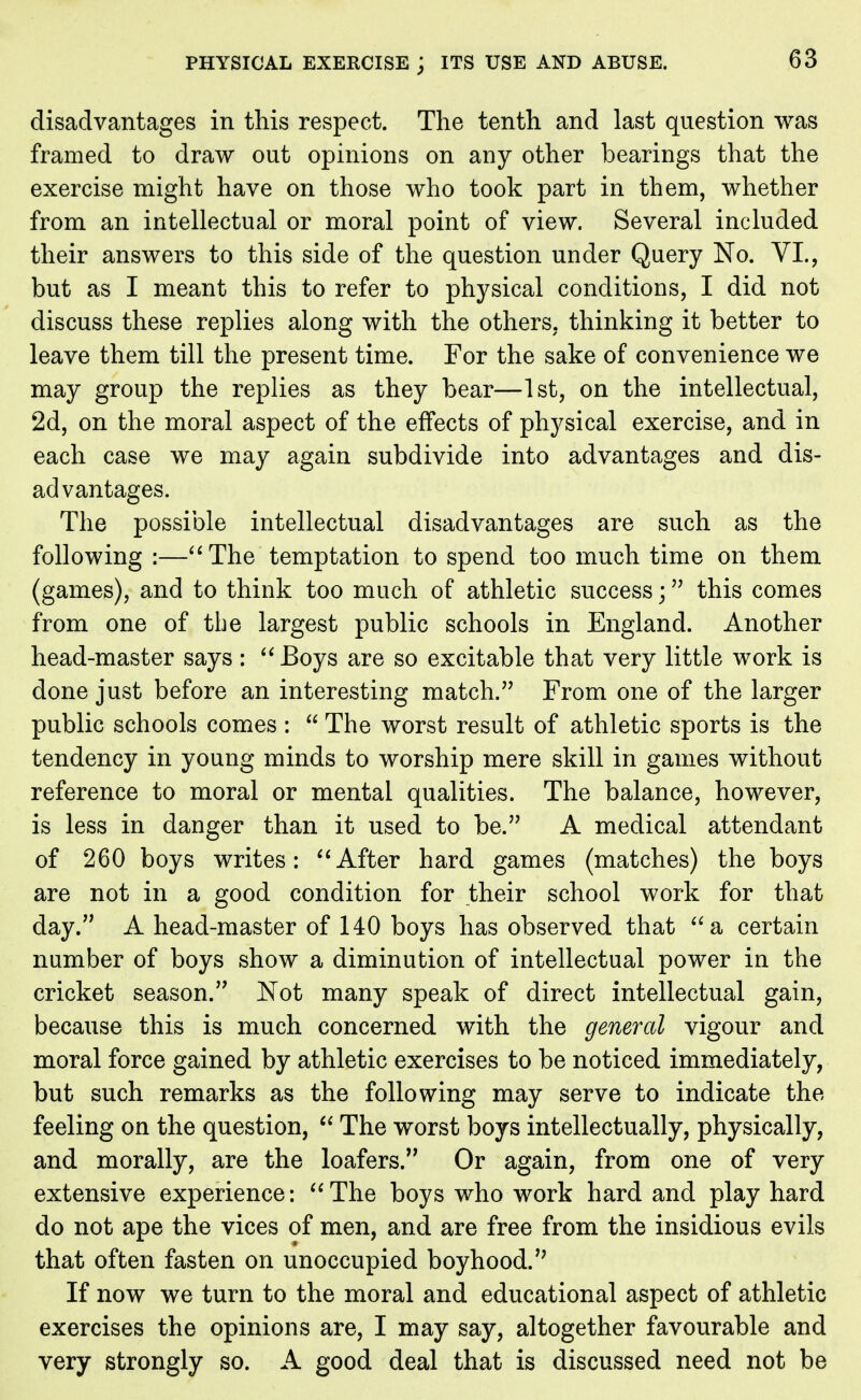 disadvantages in this respect. The tenth and last question was framed to draw out opinions on any other bearings that the exercise might have on those who took part in them, whether from an intellectual or moral point of view. Several included their answers to this side of the question under Query No. VI., but as I meant this to refer to physical conditions, I did not discuss these replies along with the others, thinking it better to leave them till the present time. For the sake of convenience we may group the replies as they bear—1st, on the intellectual, 2d, on the moral aspect of the effects of physical exercise, and in each case we may again subdivide into advantages and dis- advantages. The possible intellectual disadvantages are such as the following :—The temptation to spend too much time on them (games), and to think too much of athletic success; this comes from one of the largest public schools in England. Another head-master says : Boys are so excitable that very little work is done just before an interesting match. From one of the larger public schools comes :  The worst result of athletic sports is the tendency in young minds to worship mere skill in games without reference to moral or mental qualities. The balance, however, is less in danger than it used to be. A medical attendant of 260 boys writes: After hard games (matches) the boys are not in a good condition for their school work for that day. A head-master of 140 boys has observed that a certain number of boys show a diminution of intellectual power in the cricket season. Not many speak of direct intellectual gain, because this is much concerned with the general vigour and moral force gained by athletic exercises to be noticed immediately, but such remarks as the following may serve to indicate the feeling on the question,  The worst boys intellectually, physically, and morally, are the loafers. Or again, from one of very extensive experience: The boys who work hard and play hard do not ape the vices of men, and are free from the insidious evils that often fasten on unoccupied boyhood. If now we turn to the moral and educational aspect of athletic exercises the opinions are, I may say, altogether favourable and very strongly so. A good deal that is discussed need not be