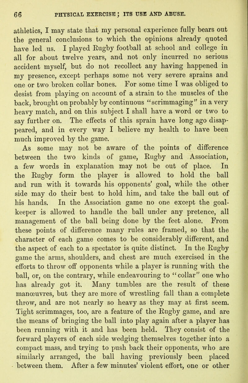 athletics, I may state that my personal experience fully bears out the general conclusions to which the opinions already quoted have led us. I played Eugby football at school and college in all for about twelve years, and not only incurred no serious accident myself, but do not recollect any having happened in my presence, except perhaps some not very severe sprains and one or two broken collar bones. For some time T was obliged to desist from playing on account of a strain to the muscles of the back, brought on probably by continuous  scrimmaging  in a very heavy match, and on this subject I shall have a word or two to say further on. The effects of this sprain have long ago disap- peared, and in every way I believe my health to have been much improved by the game. As some may not be aware of the points of difference between the two kinds of game, Rugby and Association, a few words in explanation may not be out of place. In the Rugby form the player is allowed to hold the ball and run with it towards his opponents' goal, while the other side may do their best to hold him, and take the ball out of his hands. In the Association game no one except the goal- keeper is allowed to handle the ball under any pretence, all management of the ball being done by the feet alone. From these points of difference many rules are framed, so that the character of each game comes to be considerably different, and the aspect of each to a spectator is quite distinct. In the Rugby game the arms, shoulders, and chest are much exercised in the efforts to throw off opponents while a player is running with the ball, or, on the contrary, while endeavouring to  collar one who has already got it. Many tumbles are the result of these manoeuvres, but they are more of wrestling fall than a complete throw, and are not nearly so heavy as they may at first seem. Tight scrimmages, too, are a feature of the Rugby game, and are the means of bringing the ball into play again after a player has been running with it and has been held. They consist of the forward players of each side wedging themselves together into a compact mass, and trying to push back their opponents, who are similarly arranged, the ball having previously been placed between them. After a few minutes' violent effort, one or other