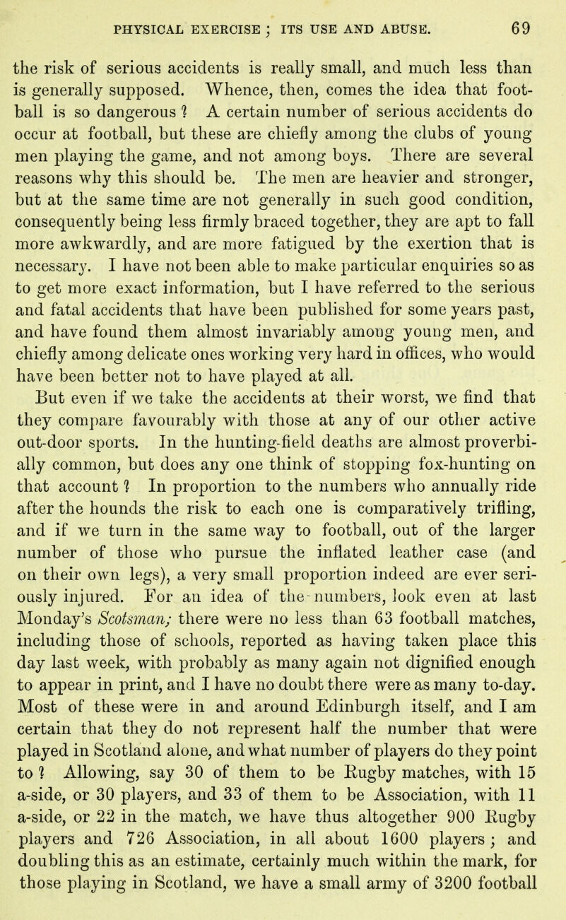 the risk of serious accidents is really small, and much less than is generally supposed. Whence, then, comes the idea that foot- ball is so dangerous % A certain number of serious accidents do occur at football, but these are chiefly among the clubs of young men playing the game, and not among boys. There are several reasons why this should be. The men are heavier and stronger, but at the same time are not generally in such good condition, consequently being less firmly braced together, they are apt to fall more awkwardly, and are more fatigued by the exertion that is necessary. I have not been able to make particular enquiries so as to get more exact information, but I have referred to the serious and fatal accidents that have been published for some years past, and have found them almost invariably among young men, and chiefly among delicate ones working very hard in offices, who would have been better not to have played at all. But even if we take the accidents at their worst, we find that they compare favourably with those at any of our other active out-door sports. In the hunting-field deaths are almost proverbi- ally common, but does any one think of stopping fox-hunting on that account % In proportion to the numbers who annually ride after the hounds the risk to each one is comparatively trifling, and if we turn in the same way to football, out of the larger number of those who pursue the inflated leather case (and on their own legs), a very small proportion indeed are ever seri- ously injured. For an idea of the-numbers, look even at last Monday's Scotsman; there were no less than 63 football matches, including those of schools, reported as having taken place this day last week, with probably as many again not dignified enough to appear in print, and I have no doubt there were as many to-day. Most of these were in and around Edinburgh itself, and I am certain that they do not represent half the number that were played in Scotland alone, and what number of players do they point to ? Allowing, say 30 of them to be Rugby matches, with 15 a-side, or 30 players, and 33 of them to be Association, with 11 a-side, or 22 in the match, we have thus altogether 900 Rugby players and 726 Association, in all about 1600 players; and doubling this as an estimate, certainly much within the mark, for those playing in Scotland, we have a small army of 3200 football