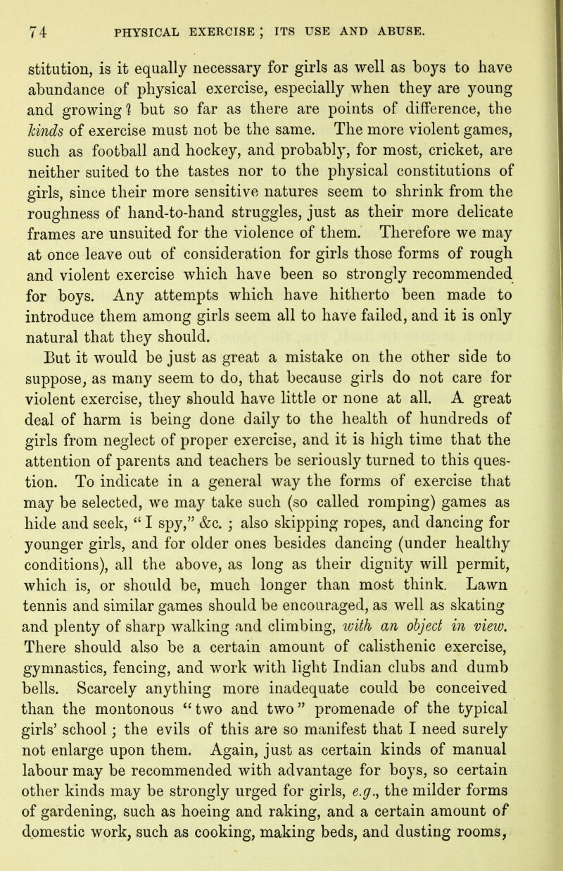 stitution, is it equally necessary for girls as well as boys to have abundance of physical exercise, especially when they are young and growing? but so far as there are points of difference, the hinds of exercise must not be the same. The more violent games, such as football and hockey, and probably, for most, cricket, are neither suited to the tastes nor to the physical constitutions of girls, since their more sensitive natures seem to shrink from the roughness of hand-to-hand struggles, just as their more delicate frames are unsuited for the violence of them. Therefore we may at once leave out of consideration for girls those forms of rough and violent exercise which have been so strongly recommended for boys. Any attempts which have hitherto been made to introduce them among girls seem all to have failed, and it is only natural that they should. But it would be just as great a mistake on the other side to suppose, as many seem to do, that because girls do not care for violent exercise, they should have little or none at all. A great deal of harm is being done daily to the health of hundreds of girls from neglect of proper exercise, and it is high time that the attention of parents and teachers be seriously turned to this ques- tion. To indicate in a general way the forms of exercise that may be selected, we may take such (so called romping) games as hide and seek,  I spy, &c. ; also skipping ropes, and dancing for younger girls, and for older ones besides dancing (under healthy conditions), all the above, as long as their dignity will permit, which is, or should be, much longer than most think. Lawn tennis and similar games should be encouraged, as well as skating and plenty of sharp walking and climbing, with an object in view. There should also be a certain amount of calisthenic exercise, gymnastics, fencing, and work with light Indian clubs and dumb bells. Scarcely anything more inadequate could be conceived than the montonous two and two promenade of the typical girls' school; the evils of this are so manifest that I need surely not enlarge upon them. Again, just as certain kinds of manual labour may be recommended with advantage for boys, so certain other kinds may be strongly urged for girls, e.g., the milder forms of gardening, such as hoeing and raking, and a certain amount of domestic work, such as cooking, making beds, and dusting rooms,