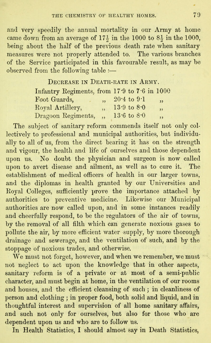 and very speedily the annual mortality in our Army at home came down from an average of 17^ in the 1000 to 8 J in the 1000, being about the half of the previous death rate when sanitary measures were not properly attended to. The various branches of the Service participated in this favourable result, as may be observed from the following table :— Decrease in Death-rate in Army. Infantry Regiments, from 17*9 to 7*6 in 1000 Foot Guards, „ 20-4 to 9-1 Royal Artillery, „ 13-9 to 8*0 „ Dragoon Regiments, ,, 13*6 to 8*0 ,, The subject of sanitary reform commends itself not only col- lectively to professional and municipal authorities, but individu- ally to all of us, from the direct bearing it has on the strength and vigour, the health and life of ourselves and those dependent upon us. No doubt the physician and surgeon is now called upon to avert disease and ailment, as well as to cure it. The establishment of medical officers of health in our larger towns, and the diplomas in health granted by our Universities and Royal Colleges, sufficiently prove the importance attached by authorities to preventive medicine. Likewise our Municipal authorities are now called upon, and in some instances readily and cheerfully respond, to be the regulators of the air of towns, by the removal of all filth which can generate noxious gases to pollute the air, by more efficient water supply, by more thorough drainage and sewerage, and the ventilation of such, and by the stoppage of noxious trades, and otherwise. We must not forget, however, and when we remember, we must not neglect to act upon the knowledge that in other aspects, sanitary reform is of a private or at most of a semi-public character, and must begin at home, in the ventilation of our rooms and houses, and the efficient cleansing of such; in cleanliness of person and clothing ; in proper food, both solid and liquid, and in thoughtful interest and supervision of all home sanitary affairs, and such not only for ourselves, but also for those who are dependent upon us and who are to follow us. In Health Statistics, I should almost say in Death Statistics,