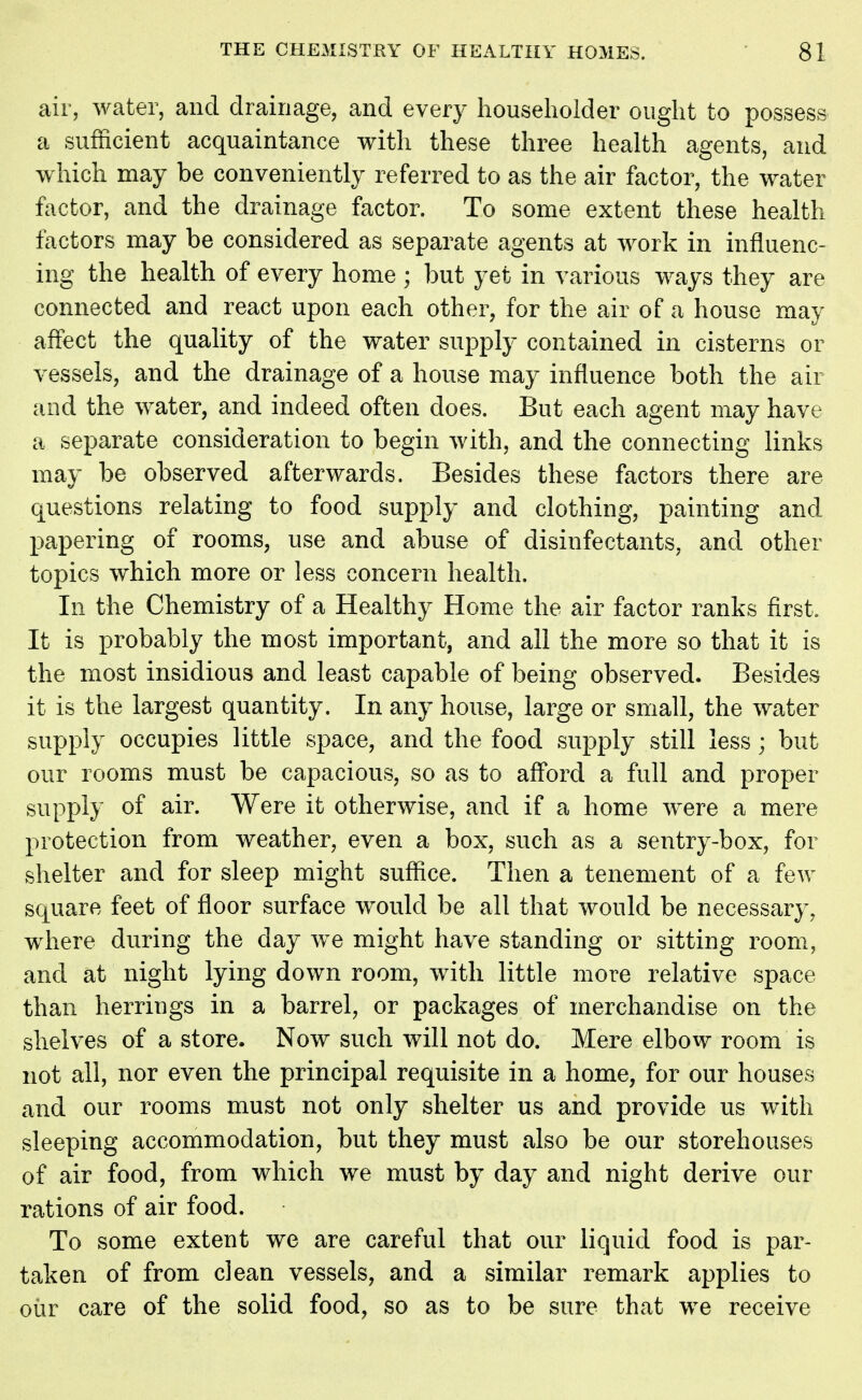 air, water, and drainage, and every householder ought to possess a sufficient acquaintance with these three health agents, and which may be conveniently referred to as the air factor, the water factor, and the drainage factor. To some extent these health factors may be considered as separate agents at work in influenc- ing the health of every home ; but yet in various ways they are connected and react upon each other, for the air of a house may affect the quality of the water supply contained in cisterns or vessels, and the drainage of a house may influence both the air and the water, and indeed often does. But each agent may have a separate consideration to begin with, and the connecting links may be observed afterwards. Besides these factors there are questions relating to food supply and clothing, painting and papering of rooms, use and abuse of disinfectants, and other topics which more or less concern health. In the Chemistry of a Healthy Home the air factor ranks first. It is probably the most important, and all the more so that it is the most insidious and least capable of being observed. Besides it is the largest quantity. In any house, large or small, the water supply occupies little space, and the food supply still less; but our rooms must be capacious, so as to afford a full and proper supply of air. Were it otherwise, and if a home were a mere protection from weather, even a box, such as a sentry-box, for shelter and for sleep might suffice. Then a tenement of a few square feet of floor surface would be all that would be necessary, where during the day we might have standing or sitting room, and at night lying down room, with little more relative space than herrings in a barrel, or packages of merchandise on the shelves of a store. Now such will not do. Mere elbow room is not all, nor even the principal requisite in a home, for our houses and our rooms must not only shelter us and provide us with sleeping accommodation, but they must also be our storehouses of air food, from which we must by day and night derive our rations of air food. To some extent we are careful that our liquid food is par- taken of from clean vessels, and a similar remark applies to our care of the solid food, so as to be sure that we receive