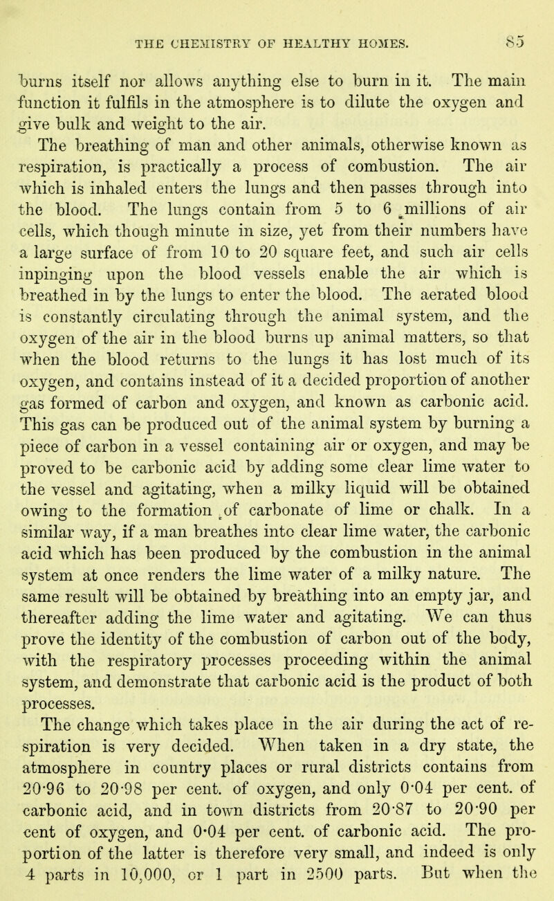 burns itself nor allows anything else to burn in it. The main function it fulfils in the atmosphere is to dilute the oxygen and give bulk and weight to the air. The breathing of man and other animals, otherwise known as respiration, is practically a process of combustion. The air which is inhaled enters the lungs and then passes through into the blood. The lungs contain from 5 to 6 ^millions of air cells, which though minute in size, yet from their numbers have a large surface of from 10 to 20 square feet, and such air cells inpinging upon the blood vessels enable the air which is breathed in by the lungs to enter the blood. The aerated blood is constantly circulating through the animal system, and the oxygen of the air in the blood burns up animal matters, so that when the blood returns to the lungs it has lost much of its oxygen, and contains instead of it a decided proportion of another gas formed of carbon and oxygen, and known as carbonic acid. This gas can be produced out of the animal system by burning a piece of carbon in a vessel containing air or oxygen, and may be proved to be carbonic acid by adding some clear lime water to the vessel and agitating, when a milky liquid will be obtained owing to the formation cof carbonate of lime or chalk. In a similar way, if a man breathes into clear lime water, the carbonic acid which has been produced by the combustion in the animal system at once renders the lime water of a milky nature. The same result will be obtained by breathing into an empty jar, and thereafter adding the lime water and agitating. We can thus prove the identity of the combustion of carbon out of the body, with the respiratory processes proceeding within the animal system, and demonstrate that carbonic acid is the product of both processes. The change which takes place in the air during the act of re- spiration is very decided. When taken in a dry state, the atmosphere in country places or rural districts contains from 20*96 to 20*98 per cent, of oxygen, and only 0*04 per cent, of carbonic acid, and in town districts from 20*87 to 20*90 per cent of oxygen, and 0*04 per cent, of carbonic acid. The pro- portion of the latter is therefore very small, and indeed is only 4 parts in 10,000, or 1 part in 2500 parts. But when the