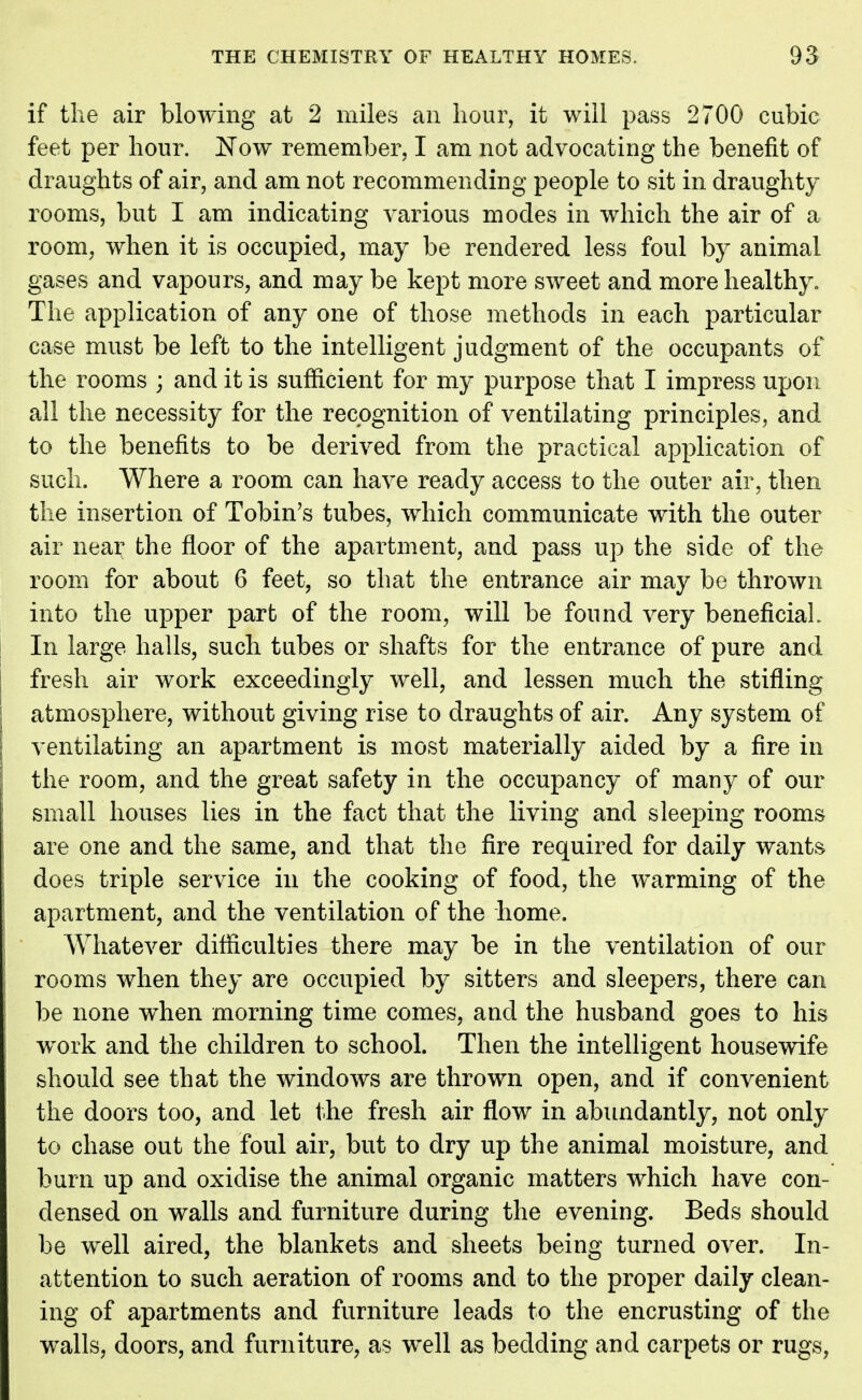 if the air blowing at 2 miles an hour, it will pass 2700 cubic feet per hour. Now remember, I am not advocating the benefit of draughts of air, and am not recommending people to sit in draughty rooms, but I am indicating various modes in which the air of a room, when it is occupied, may be rendered less foul by animal gases and vapours, and may be kept more sweet and more healthy. The application of any one of those methods in each particular case must be left to the intelligent judgment of the occupants of the rooms ; and it is sufficient for my purpose that I impress upon all the necessity for the recognition of ventilating principles, and to the benefits to be derived from the practical application of such. Where a room can have ready access to the outer air, then the insertion of Tobin's tubes, which communicate with the outer air near the floor of the apartment, and pass up the side of the room for about 6 feet, so that the entrance air may be thrown into the upper part of the room, will be found very beneficial. In large halls, such tubes or shafts for the entrance of pure and fresh air work exceedingly well, and lessen much the stifling atmosphere, without giving rise to draughts of air. Any system of ventilating an apartment is most materially aided by a fire in the room, and the great safety in the occupancy of many of our small houses lies in the fact that the living and sleeping rooms are one and the same, and that the fire required for daily wants does triple service in the cooking of food, the warming of the apartment, and the ventilation of the home. Whatever difficulties there may be in the ventilation of our rooms when they are occupied by sitters and sleepers, there can be none when morning time comes, and the husband goes to his work and the children to school. Then the intelligent housewife should see that the windows are thrown open, and if convenient the doors too, and let the fresh air flow in abundantly, not only to chase out the foul air, but to dry up the animal moisture, and burn up and oxidise the animal organic matters which have con- densed on walls and furniture during the evening. Beds should be well aired, the blankets and sheets being turned over. In- attention to such aeration of rooms and to the proper daily clean- ing of apartments and furniture leads to the encrusting of the walls, doors, and furniture, as well as bedding and carpets or rugs,