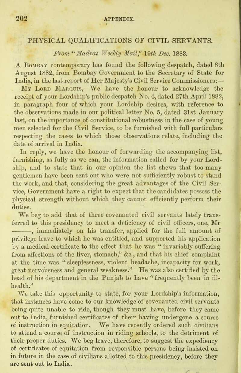 PHYSICAL QUALIFICATIONS OF CIVIL SERVANTS. From Madras Weekly Mail? \§th Dec. 1883. A Bombay contemporary has found the following despatch, dated 8th August 1882, from Bombay Government to the Secretary of State for India, in the last report of Her Majesty's Civil Service Commissioners: — My Lord Marquis,—We have the honour to acknowledge the receipt of your Lordship's public despatch No. 4, dated 27th April 1882, in paragraph four of which your Lordship desires, with reference to the observations made in our political letter No. 5, dated 31st January last, on the importance of constitutional robustness in the case of young men selected for the Civil Service, to be furnished with full particulars respecting the cases to which those observations relate, including the date of arrival in India. In reply, we have the honour of forwarding the accompanying list, furnishing, as fully as we can, the information called for by your Lord- ship, and to state that in our opinion the list shews that too many gentlemen have been sent out who were not sufficiently robust to stand the work, and that, considering the great advantages of the Civil Ser- vice, Government have a right to expect that the candidates possess the physical strength without which they cannot efficiently perform their duties. We beg to add that of three covenanted civil servants lately trans- ferred to this presidency to meet a deficiency of civil officers, one, Mr , immediately on his transfer, applied for the full amount of privilege leave to which he was entitled, and supported his application by a medical certificate to the effect that he was  invariably suffering from affections of the liver, stomach, &c., and that his chief complaint at the time was  sleeplessness, violent headache, incapacity for work, great nervousness and general weakness. He was also certified by the head of his department in the Punjab to have frequently been in ill- health. We take this opportunity to state, for your Lordship's information, that instances have come to our knowledge of covenanted civil servants being quite unable to ride, though they must have, before they came out to India, furnished certificates of their having undergone a course of instruction in equitation. We have recently ordered such civilians to attend a course of instruction in riding schools, to the detriment of their proper duties. We beg leave, therefore, to suggest the expediency of certificates of equitation from responsible persons being insisted on in future in the case of civilians allotted to this presidency, before they are sent out to India.