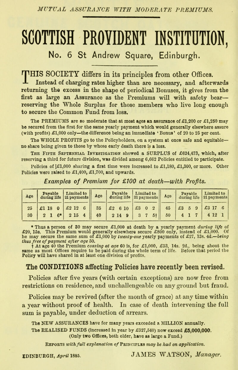 MUTUAL ASSURANCE WITH MODERATE PREMIUMS, SCOTTISH PROVIDENT INSTITUTION, No. 6 St Andrew Square, Edinburgh. THIS SOCIETY differs in its principles from other Offices. Instead of charging rates higher than are necessary, and afterwards returning the excess in the shape of periodical Bonuses, it gives from the first as large an Assurance as the Premiums will with safety bear— reserving the Whole Surplus for those members who live long enough to secure the Common Fund from loss. The PREMIUMS are bo moderate that at most ages an assurance of £1,200 or £1,250 may be secured from the first for the same yearly payment which would generally elsewhere assure (with profits) £1,000 only—the difference being an immediate ' Bonus' of 20 to 25 per cent. The WHOLE PROFITS go to the Policyholders, on a system at once safe and equitable- no share being given to those by whose early death there is a loss. The Fifth Septennial Investigation showed a SURPLUS of £624,473, which, after reserving a third for future division, was divided among 6,662 Policies entitled to participate. Policies of [£1,000 sharing a first time were increased to £1,180, £1,300, or more. Other Policies were raised to £1,400, £1,700, and upwards. Examples of Premium for £100 at death—with Profits. Age Payable during life Limited to 21 payments Age Payable during life Limited to 21 payments Age Payable during life Limited to 21 payments 25 £1 18 0 £2 12 6 85 £2 6 10 £3 0 2 45 £3 5 9 £3 17 6 30 2 16* 2 15 4 40 2 14 9 3 7 5t 50 4 17 4 12 1 * Thus a person of 30 may secure £1,000 at death by a yearly payment during life of £20,15s. This Premium would generally elsewhere secure £800 only, instead of £1,000. Of he may secure the same sum of £1,000 by twenty-one yearly payments of £27, 13s. being thus free of payment after age 50. t At age 40 the Premium ceasing at age 60 is, for £1,000, £33, 14s. 2d., being about the same as most Offices require to be paid during the whole terra of life. Before that period the Policy will have shared in at least one division of profits. The CONDITIONS affecting Policies have recently been revised. Policies after five years (with certain exceptions) are now free from restrictions on residence, and unchallengeable on any ground but fraud. Policies may be revived (after the month of grace) at any time within a year without proof of health. In case of death intervening the full sum is payable, under deduction of arrears. The NEW ASSURANCES have for many years exceeded a MILLION annually. The REALISED FUNDS (increased in year by £327,540) now exceed £5,000,000. (Only two Offices, both older, have as large a Fund.) Reports with full explanation o/Principles may be had on application. EDINBURGH, Jpri/ 1885. JAMES WATSON, Manager.