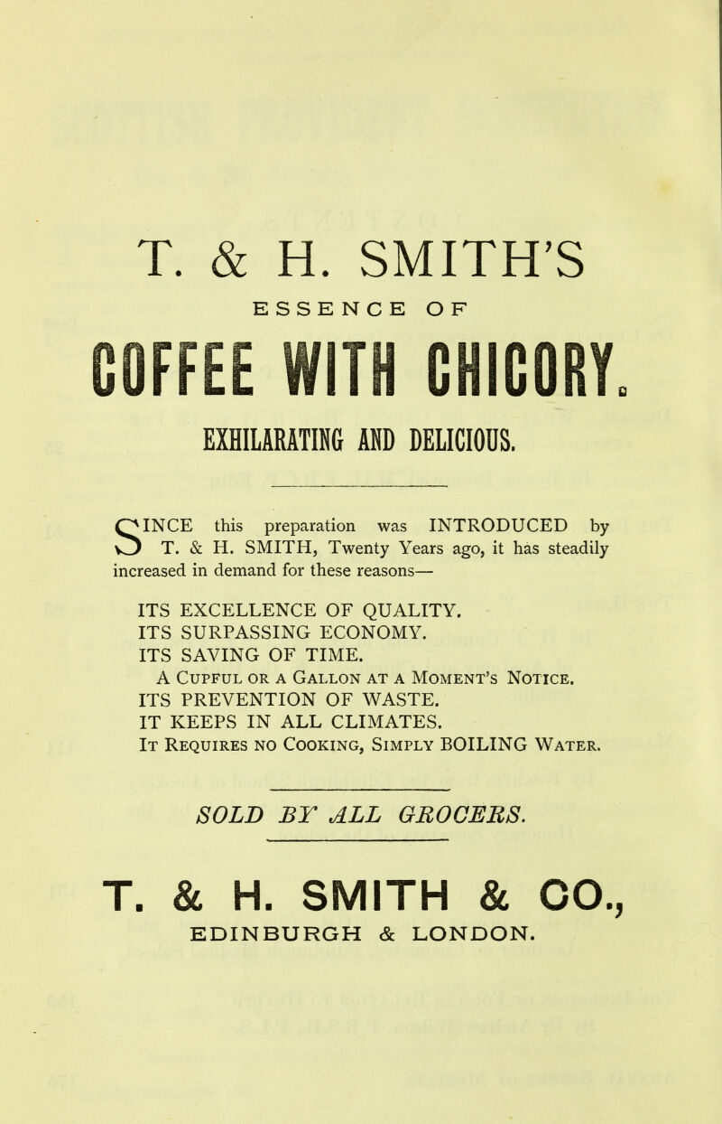 T. & H. SMITH'S ESSENCE OF COFFEE WITH CHICORY. EXHILARATING AND DELICIOUS. SINCE this preparation was INTRODUCED by T. & H. SMITH, Twenty Years ago, it has steadily increased in demand for these reasons— ITS EXCELLENCE OF QUALITY. ITS SURPASSING ECONOMY. ITS SAVING OF TIME. A Cupful or a Gallon at a Moment's Notice. ITS PREVENTION OF WASTE. IT KEEPS IN ALL CLIMATES. It Requires no Cooking, Simply BOILING Water. SOLD BY ALL GROCERS. T. & H. SMITH & CO., EDINBURGH & LONDON.