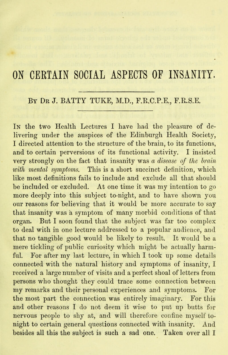 ON CERTAIN SOCIAL ASPECTS OF INSANITY. By Dr J. BATTY TUKE, M.D., F.E,C.P.E., F.E.S.E. In the two Health Lectures I have had the pleasure of de- livering under the auspices of the Edinburgh Health Society, I directed attention to the structure of the brain, to its functions, and to certain perversions of its functional activity. I insisted very strongly on the fact that insanity was a disease of the brain with mental symptoms. This is a short succinct definition, which like most definitions fails to include and exclude all that should be included or excluded. At one time it was my intention to go more deeply into this subject to-night, and to have shown you our reasons for believing that it would be more accurate to say that insanity was a symptom of many morbid conditions of that organ. But I soon found that the subject was far too complex to deal with in one lecture addressed to a popular audience, and that no tangible good would be likely to result. It would be a mere tickling of public curiosity which might be actually harm- ful. For after my last lecture, in which I took up some details connected with the natural history and symptoms of insanity, I received a large number of visits and a perfect shoal of letters from persons who thought they could trace some connection between my remarks and their personal experiences and symptoms. For the most part the connection was entirely imaginary. For this and other reasons I do not deem it wise to put up butts for nervous people to shy at, and will therefore confine myself to- night to certain general questions connected with insanity. And