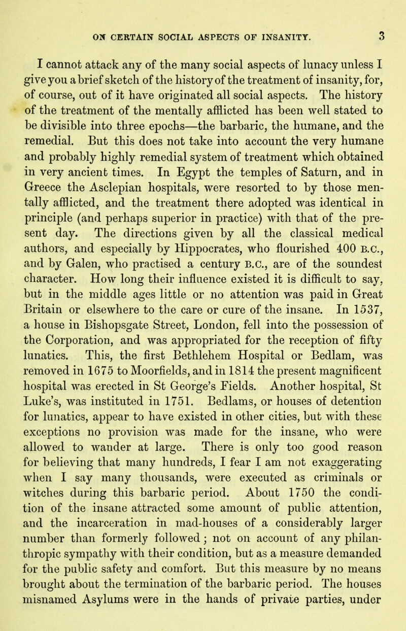 I cannot attack any of the many social aspects of lunacy unless I give you a brief sketch of the history of the treatment of insanity, for, of course, out of it have originated all social aspects. The history of the treatment of the mentally afflicted has been well stated to be divisible into three epochs—the barbaric, the humane, and the remedial. But this does not take into account the very humane and probably highly remedial system of treatment which obtained in very ancient times. In Egypt the temples of Saturn, and in Greece the Asclepian hospitals, were resorted to by those men- tally afflicted, and the treatment there adopted was identical in principle (and perhaps superior in practice) with that of the pre- sent day. The directions given by all the classical medical authors, and especially by Hippocrates, who flourished 400 B.C., and by Galen, who practised a century B.C., are of the soundest character. How long their influence existed it is difficult to say, but in the middle ages little or no attention was paid in Great Britain or elsewhere to the care or cure of the insane. In 1537, a house in Bishopsgate Street, London, fell into the possession of the Corporation, and was appropriated for the reception of fifty lunatics. This, the first Bethlehem Hospital or Bedlam, was removed in 1675 to Moorfields, and in 1814 the present magnificent hospital was erected in St George's Fields. Another hospital, St Luke's, was instituted in 1751. Bedlams, or houses of detention for lunatics, appear to have existed in other cities, but with these exceptions no provision was made for the insane, who were allowed to wander at large. There is only too good reason for believing that many hundreds, I fear I am not exaggerating when I say many thousands, were executed as criminals or witches during this barbaric period. About 1750 the condi- tion of the insane attracted some amount of public attention, and the incarceration in mad-houses of a considerably larger number than formerly followed; not on account of any philan- thropic sympathy with their condition, but as a measure demanded for the public safety and comfort. But this measure by no means brought about the termination of the barbaric period. The houses misnamed Asylums were in the hands of private parties, under