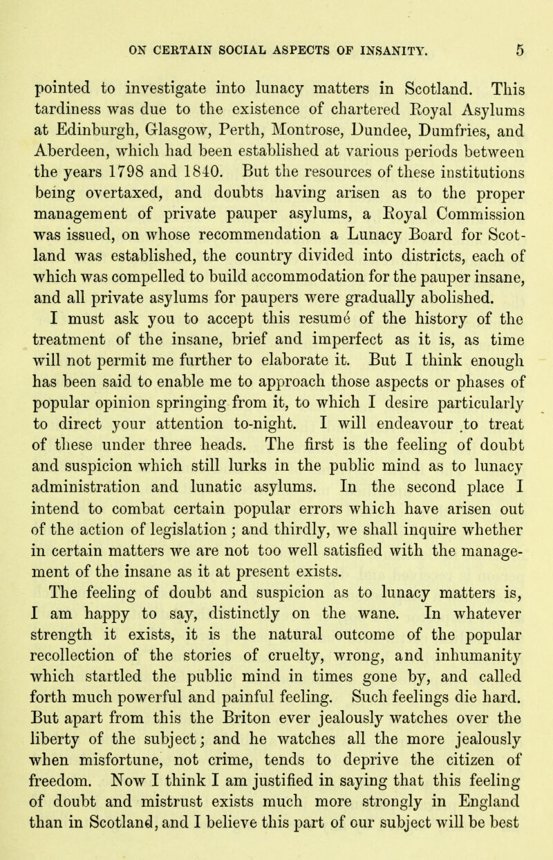 pointed to investigate into lunacy matters in Scotland. This tardiness was due to the existence of chartered Eoyal Asylums at Edinburgh, Glasgow, Perth, Montrose, Dundee, Dumfries, and Aberdeen, which had been established at various periods between the years 1798 and 1840. But the resources of these institutions being overtaxed, and doubts having arisen as to the proper management of private pauper asylums, a Eoyal Commission was issued, on whose recommendation a Lunacy Board for Scot- land was established, the country divided into districts, each of which was compelled to build accommodation for the pauper insane, and all private asylums for paupers were gradually abolished. I must ask you to accept this resume of the history of the treatment of the insane, brief and imperfect as it is, as time w^ill not permit me further to elaborate it. But I think enough has been said to enable me to approach those aspects or phases of popular opinion springing from it, to which I desire particularly to direct your attention to-night. I will endeavour ,to treat of these under three heads. The first is the feeling of doubt and suspicion which still lurks in the public mind as to lunacy administration and lunatic asylums. In the second place I intend to combat certain popular errors which have arisen out of the action of legislation ; and thirdly, we shall inquire whether in certain matters we are not too well satisfied with the manage- ment of the insane as it at present exists. The feeling of doubt and suspicion as to lunacy matters is, I am happy to say, distinctly on the wane. In whatever strength it exists, it is the natural outcome of the popular recollection of the stories of cruelty, wrong, and inhumanity which startled the public mind in times gone by, and called forth much powerful and painful feeling. Such feelings die hard. But apart from this the Briton ever jealously watches over the liberty of the subject; and he watches all the more jealously when misfortune, not crime, tends to deprive the citizen of freedom. Now I think I am justified in saying that this feeling of doubt and mistrust exists much more strongly in England than in Scotland, and I believe this part of our subject will be best