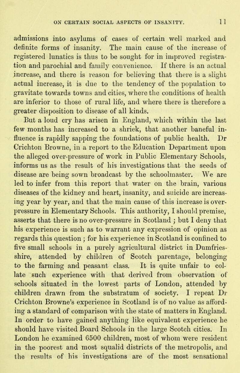 admissions into asylums of cases of certain well marked and definite forms of insanity. The main cause of the increase of registered lunatics is thus to be sought for in improved registra- tion and parochial and family convenience. If there is an actual increase, and there is reason for believing that there is a slight actual increase, it is due to the tendency of the population to gravitate towards towns and cities, where the conditions of health are inferior to those of rural life, and where there is therefore a greater disposition to disease of all kinds. But a loud cry has arisen in England, which within the last few months has increased to a shriek, that another baneful in- fluence is rapidly sapping the foundations of public health. Dr Crichton Browne, in a report to the Education Department upon the alleged over-pressure of work in Public Elementary Schools, informs us as the result of his investigations that the seeds of disease are being sown broadcast by the schoolmaster. We are led to infer from this report that water on the brain, various diseases of the kidney and heart, insanity, and suicide are increas- ing year by year, and that the main cause of this increase is over- pressure in Elementary Schools. This authority, I should premise, asserts that there is no over-pressure in Scotland ; but I deny that his experience is such as to warrant any expression of opinion as regards this question; for his experience in Scotland is confined to five small schools in a purely agricultural district in Dumfries- shire, attended by children of Scotch parentage, belonging to the farming and peasant class. It is quite unfair to col- late such experience with that derived from observation of schools situated in the lowest parts of London, attended by children drawn from the substratum of society. I repeat Dr Crichton Browne's experience in Scotland is of no value as aff'ord- ing a standard of comparison with the state of matters in England. In order to have gained anything like equivalent experience he should have visited Board Schools in the large Scotch cities. In London he examined 6500 children, most of whom were resident in the poorest and most squalid districts of the metropolis, and the results of his investigations are of the most sensational