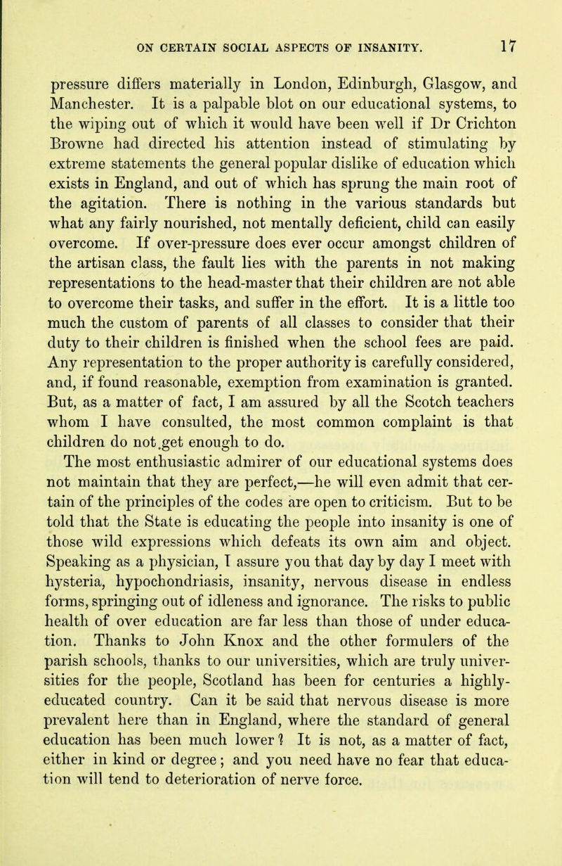 pressure differs materially in London, Edinburgh, Glasgow, and Manchester. It is a palpable blot on our educational systems, to the wiping out of which it would have been well if Dr Crichton Browne had directed his attention instead of stimulating by extreme statements the general popular dislike of education which exists in England, and out of which has sprung the main root of the agitation. There is nothing in the various standards but what any fairly nourished, not mentally deficient, child can easily overcome. If over-pressure does ever occur amongst children of the artisan class, the fault lies with the parents in not making representations to the head-master that their children are not able to overcome their tasks, and suffer in the effort. It is a little too much the custom of parents of all classes to consider that their duty to their children is finished when the school fees are paid. Any representation to the proper authority is carefully considered, and, if found reasonable, exemption from examination is granted. But, as a matter of fact, I am assured by all the Scotch teachers whom I have consulted, the most common complaint is that children do not .get enough to do. The most enthusiastic admirer of our educational systems does not maintain that they are perfect,—he will even admit that cer- tain of the principles of the codes are open to criticism. But to be told that the State is educating the people into insanity is one of those wild expressions which defeats its own aim and object. Speaking as a physician, I assure you that day by day I meet with hysteria, hypochondriasis, insanity, nervous disease in endless forms, springing out of idleness and ignorance. The risks to public health of over education are far less than those of under educa- tion. Thanks to John Knox and the other formulers of the parish schools, thanks to our universities, which are truly univer- sities for the people, Scotland has been for centuries a highly- educated country. Can it be said that nervous disease is more prevalent here than in England, where the standard of general education has been much lower 1 It is not, as a matter of fact, either in kind or degree; and you need have no fear that educa- tion will tend to deterioration of nerve force.