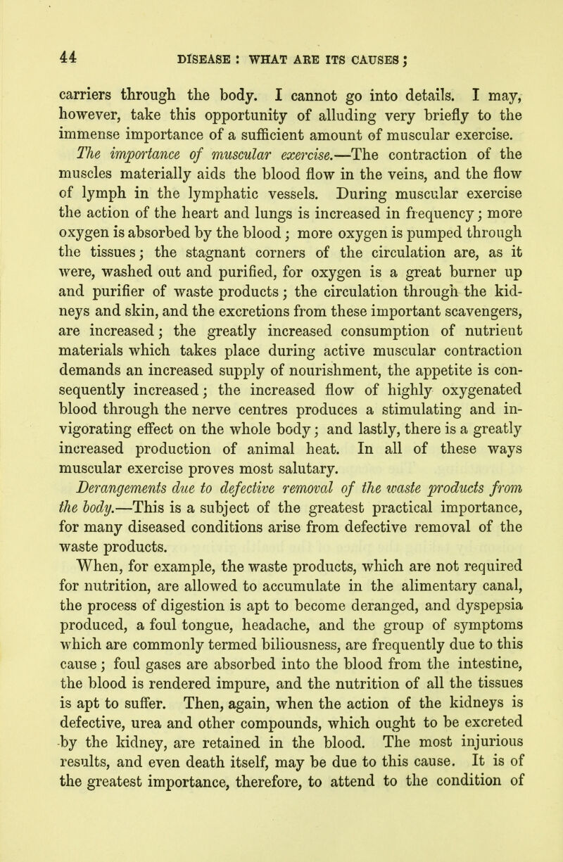 carriers through the body. I cannot go into details. I may, however, take this opportunity of alluding very briefly to the immense importance of a sufficient amount of muscular exercise. The importance of muscular exercise,—The contraction of the muscles materially aids the blood flow in the veins, and the flow of lymph in the lymphatic vessels. During muscular exercise the action of the heart and lungs is increased in frequency; more oxygen is absorbed by the blood; more oxygen is pumped through the tissues; the stagnant corners of the circulation are, as it were, washed out and purified, for oxygen is a great burner up and purifier of waste products; the circulation through the kid- neys and skin, and the excretions from these important scavengers, are increased; the greatly increased consumption of nutrient materials which takes place during active muscular contraction demands an increased supply of nourishment, the appetite is con- sequently increased; the increased flow of highly oxygenated blood through the nerve centres produces a stimulating and in- vigorating eff'ect on the whole body; and lastly, there is a greatly increased production of animal heat. In all of these ways muscular exercise proves most salutary. Derangements due to defective removal of the waste products from the body,—This is a subject of the greatest practical importance, for many diseased conditions arise from defective removal of the waste products. When, for example, the waste products, which are not required for nutrition, are allowed to accumulate in the alimentary canal, the process of digestion is apt to become deranged, and dyspepsia produced, a foul tongue, headache, and the group of symptoms which are commonly termed biliousness, are frequently due to this cause; foul gases are absorbed into the blood from the intestine, the blood is rendered impure, and the nutrition of all the tissues is apt to suffer. Then, again, when the action of the kidneys is defective, urea and other compounds, which ought to be excreted -by the kidney, are retained in the blood. The most injurious results, and even death itself, may be due to this cause. It is of the greatest importance, therefore, to attend to the condition of