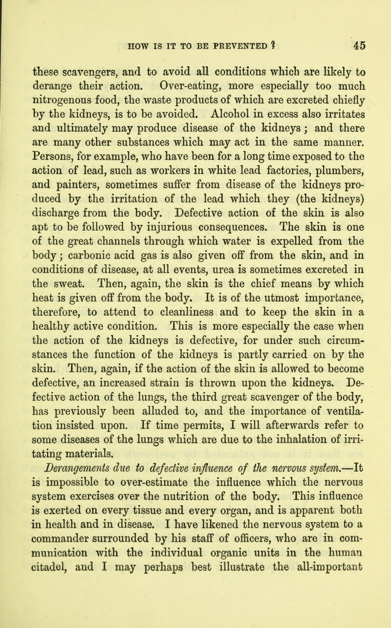 these scavengers, and to avoid all conditions which are likely to derange their action. Over-eating, more especially too much nitrogenous food, the waste products of which are excreted chiefly by the kidneys, is to be avoided. Alcohol in excess also irritates and ultimately may produce disease of the kidneys; and there are many other substances which may act in the same manner. Persons, for example, who have been for a long time exposed to the action of lead, such as workers in white lead factories, plumbers, and painters, sometimes sufifer from disease of the kidneys pro- duced by the irritation of the lead which they (the kidneys) discharge from the body. Defective action of the skin is also apt to be followed by injurious consequences. The skin is one of the great channels through which water is expelled from the body; carbonic acid gas is also given off from the skin, and in conditions of disease, at all events, urea is sometimes excreted in the sweat. Then, again, the skin is the chief means by which heat is given off from the body. It is of the utmost importance, therefore, to attend to cleanliness and to keep the skin in a healthy active condition. This is more especially the case when the action of the kidneys is defective, for under such circum- stances the function of the kidneys is partly carried on by the skin. Then, again, if the action of the skin is allowed to become defective, an increased strain is thrown upon the kidneys. De- fective action of the lungs, the third great scavenger of the body, has previously been alluded to, and the importance of ventila- tion insisted upon. If time permits, I will afterwards refer to some diseases of the lungs which are due to the inhalation of irri- tating materials. Derangements due to defective influence of the nervous system.—It is impossible to over-estimate the influence w^hich the nervous system exercises over the nutrition of the body. This influence is exerted on every tissue and every organ, and is apparent both in health and in disease. I have likened the nervous system to a commander surrounded by his staff of ofiicers, who are in com- munication with the individual organic units in the human citadel, and I may perhaps best illustrate the all-important