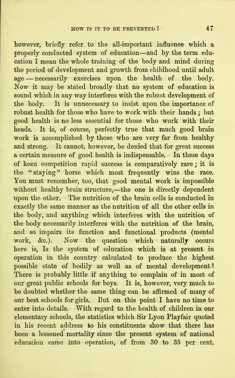 however, briefly refer to the all-important influence which a properly conducted system of education—and by the term edu- cation I mean the whole training of the body and mind during the period of development and growth from childhood until adult age — necessarily exercises upon the health of the body. Now it may be stated broadly that no system of education is sound which in any way interferes with the robust development of the body. It is unnecessary to insist upon the importance of robust health for those who have to work with their hands ; but good health is no less essential for those who work with their heads. It is, of course, perfectly true that much good brain work is accomplished by those who are very far from healthy and strong. It cannot, however, be denied that for great success a certain measure of good health is indispensable. In these days of keen competition rapid success is comparatively rare; it is the staying horse which most frequently wins the race. You must remember, too, that good mental work is impossible without healthy brain structure,—the one is directly dependent upon the other. The nutrition of the brain cells is conducted in exactly the same manner as the nutrition of all the other cells in the body, and anything which interferes with the nutrition of the body necessarily interferes with the nutrition of the brain, and so impairs its function and functional products (mental work, &c.). Now the question which naturally occurs here is, Is the system of education which is at present in operation in this country calculated to produce the highest possible state of bodily as well as of mental development? There is probably little if anything to complain of in most of our great public schools for boys. It is, however, very much to be doubted whether the same thing can be affirmed of many of our best schools for girls. But on this point I have no time to enter into details. With regard to the health of children in our elementary schools, the statistics which Sir Lyon Playfair quoted in his recent address to his constituents show that there has been a lessened mortality since the present system of national education came into operation, of from 30 to 35 per cent,