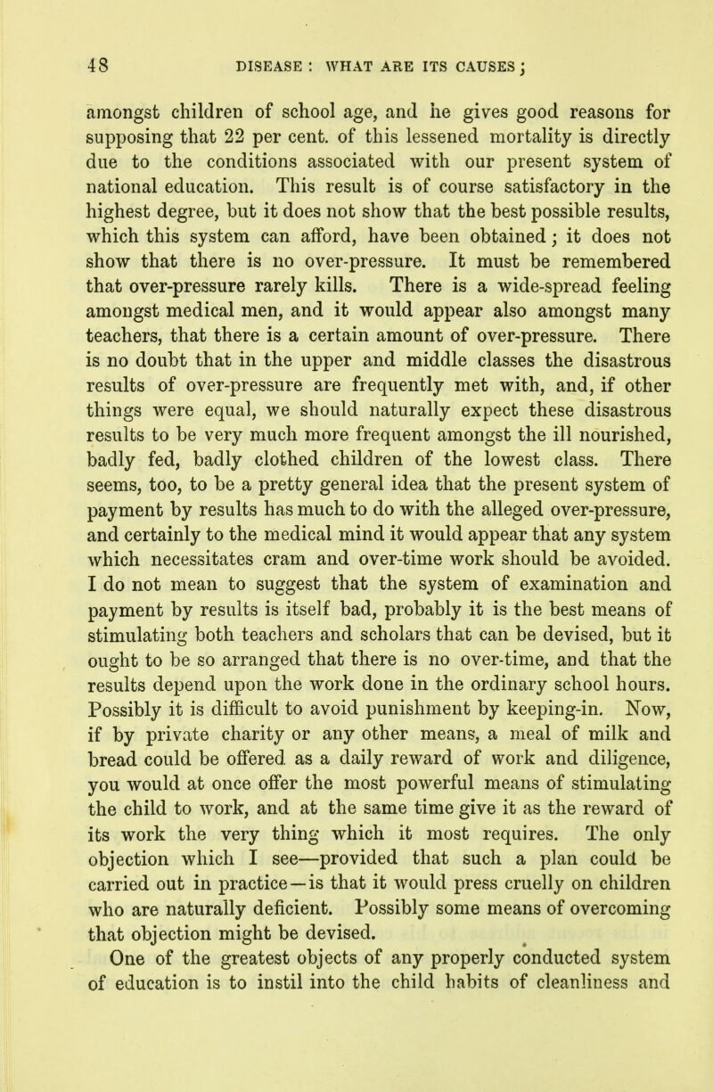 amongst children of school age, and he gives good reasons for supposing that 22 per cent, of this lessened mortality is directly due to the conditions associated with our present system of national education. This result is of course satisfactory in the highest degree, but it does not show that the best possible results, which this system can afford, have been obtained; it does not show that there is no over-pressure. It must be remembered that over-pressure rarely kills. There is a wide-spread feeling amongst medical men, and it would appear also amongst many teachers, that there is a certain amount of over-pressure. There is no doubt that in the upper and middle classes the disastrous results of over-pressure are frequently met with, and, if other things were equal, we should naturally expect these disastrous results to be very much more frequent amongst the ill nourished, badly fed, badly clothed children of the lowest class. There seems, too, to be a pretty general idea that the present system of payment by results has much to do with the alleged over-pressure, and certainly to the medical mind it would appear that any system which necessitates cram and over-time work should be avoided. I do not mean to suggest that the system of examination and payment by results is itself bad, probably it is the best means of stimulating both teachers and scholars that can be devised, but it ought to be so arranged that there is no over-time, and that the results depend upon the work done in the ordinary school hours. Possibly it is difficult to avoid punishment by keeping-in. Kow, if by private charity or any other means, a meal of milk and bread could be offered as a daily reward of work and diligence, you would at once offer the most powerful means of stimulating the child to work, and at the same time give it as the reward of its work the very thing which it most requires. The only objection which I see—provided that such a plan could be carried out in practice —is that it would press cruelly on children who are naturally deficient. Possibly some means of overcoming that objection might be devised. One of the greatest objects of any properly conducted system of education is to instil into the child habits of cleanliness and