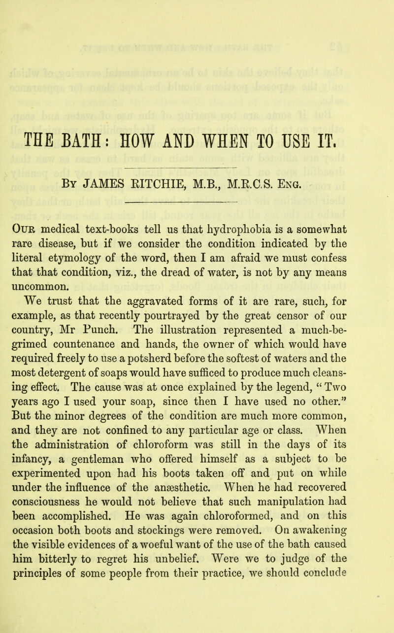 THE BATH: HOW AND WHEN TO USE IT. By JAMES EITCHIE, M.B., M.E.C.S. Eng. Our medical text-books tell us that hydrophobia is a somewhat rare disease, but if we consider the condition indicated by the literal etymology of the word, then I am afraid we must confess that that condition, viz., the dread of water, is not by any means uncommon. We trust that the aggravated forms of it are rare, such, for example, as that recently pourtrayed by the great censor of our country, Mr Punch. The illustration represented a much-be- grimed countenance and hands, the owner of which would have required freely to use a potsherd before the softest of waters and the most detergent of soaps would have sufficed to produce much cleans- ing effect. The cause was at once explained by the legend,  Two years ago I used your soap, since then I have used no other.'' But the minor degrees of the condition are much more common, and they are not confined to any particular age or class. When the administration of chloroform was still in the days of its infancy, a gentleman who offered himself as a subject to be experimented upon had his boots taken off and put on while under the influence of the anaesthetic. When he had recovered consciousness he would not believe that such manipulation had been accomplished. He was again chloroformed, and on this occasion both boots and stockings were removed. On awakening the visible evidences of a woeful want of the use of the bath caused him bitterly to regret his unbelief. Were we to judge of the principles of some people from their practice, we should conclude