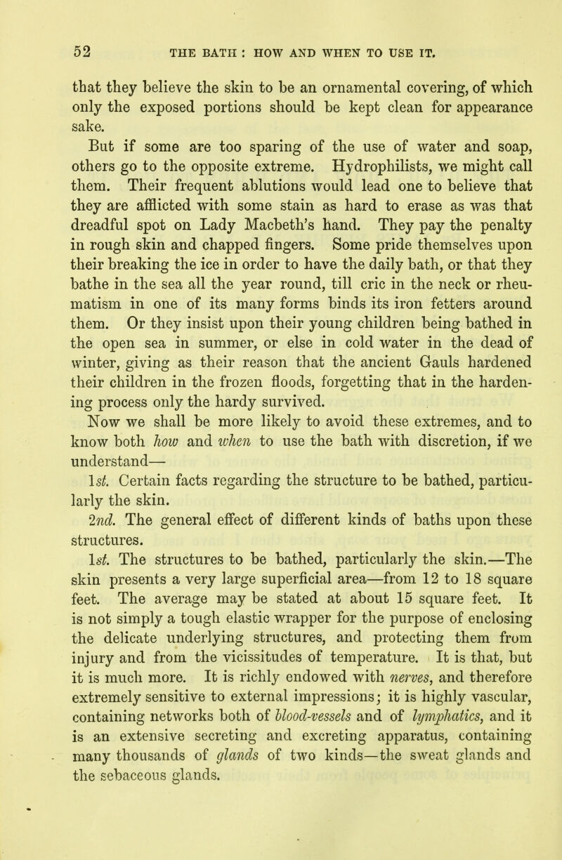 that they believe the skin to be an ornamental covering, of which only the exposed portions should be kept clean for appearance sake. But if some are too sparing of the use of water and soap, others go to the opposite extreme. Hydrophilists, we might call them. Their frequent ablutions would lead one to believe that they are afflicted with some stain as hard to erase as was that dreadful spot on Lady Macbeth's hand. They pay the penalty in rough skin and chapped fingers. Some pride themselves upon their breaking the ice in order to have the daily bath, or that they bathe in the sea all the year round, till eric in the neck or rheu- matism in one of its many forms binds its iron fetters around them. Or they insist upon their young children being bathed in the open sea in summer, or else in cold water in the dead of winter, giving as their reason that the ancient Gauls hardened their children in the frozen floods, forgetting that in the harden- ing process only the hardy survived. Now we shall be more likely to avoid these extremes, and to know both how and when to use the bath with discretion, if we understand— \st. Certain facts regarding the structure to be bathed, particu- larly the skin. 2nd. The general effect of different kinds of baths upon these structures. IsL The structures to be bathed, particularly the skin.—The skin presents a very large superficial area—from 12 to 18 square feet. The average may be stated at about 15 square feet. It is not simply a tough elastic wrapper for the purpose of enclosing the delicate underlying structures, and protecting them from injury and from the vicissitudes of temperature. It is that, but it is much more. It is richly endowed with nerves, and therefore extremely sensitive to external impressions; it is highly vascular, containing networks both of blood-vessels and of lymphatics, and it is an extensive secreting and excreting apparatus, containing many thousands of glands of two kinds—the sweat glands and the sebaceous glands.