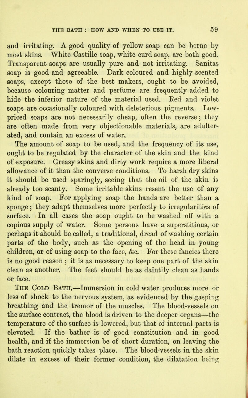and irritating. A good quality of yellow soap can be borne by most skins. White Castillo soap, white curd soap, are both good. Transparent soaps are usually pure and not irritating. Sanitas soap is good and agreeable. Dark coloured and highly scented soaps, except those of the best makers, ought to be avoided, because colouring matter and perfume are frequently added to hide the inferior nature of the material used. Eed and violet soaps are occasionally coloured with deleterious pigments. Low- priced soaps are not necessarily cheap, often the reverse; they are often made from very objectionable materials, are adulter- ated, and contain an excess of water. The amount of soap to be used, and the frequency of its use, ought to be regulated by the character of the skin and the kind of exposure. Greasy skins and dirty work require a more liberal allowance of it than the converse conditions. To harsh dry skins it should be used sparingly, seeing that the oil of the skin is already too scanty. Some irritable skins resent the use of any kind of soap. For applying soap the hands are better than a sponge; they adapt themselves more perfectly to irregularities of surface. In all cases the soap ought to be washed off with a copious supply of water. Some persons have a superstitious, or perhaps it should be called, a traditional, dread of washing certain parts of the body, such as the opening of the head in young children, or of using soap to the face, &c. For these fancies there is no good reason; it is as necessary to keep one part of the skin clean as another. The feet should be as daintily clean as hands or face. The Cold Bath,—Immersion in cold water produces more or less of shock to the nervous system, as evidenced by the gasping breathing and the tremor of the muscles. The blood-vessels on the surface contract, the blood is driven to the deeper organs—the temperature of the surface is lowered, but that of internal parts is elevated. If the bather is of good constitution and in good health, and if the immersion be of short duration, on leaving the bath reaction quickly takes place. The blood-vessels in the skin dilate in excess of their former condition, the dilatation being