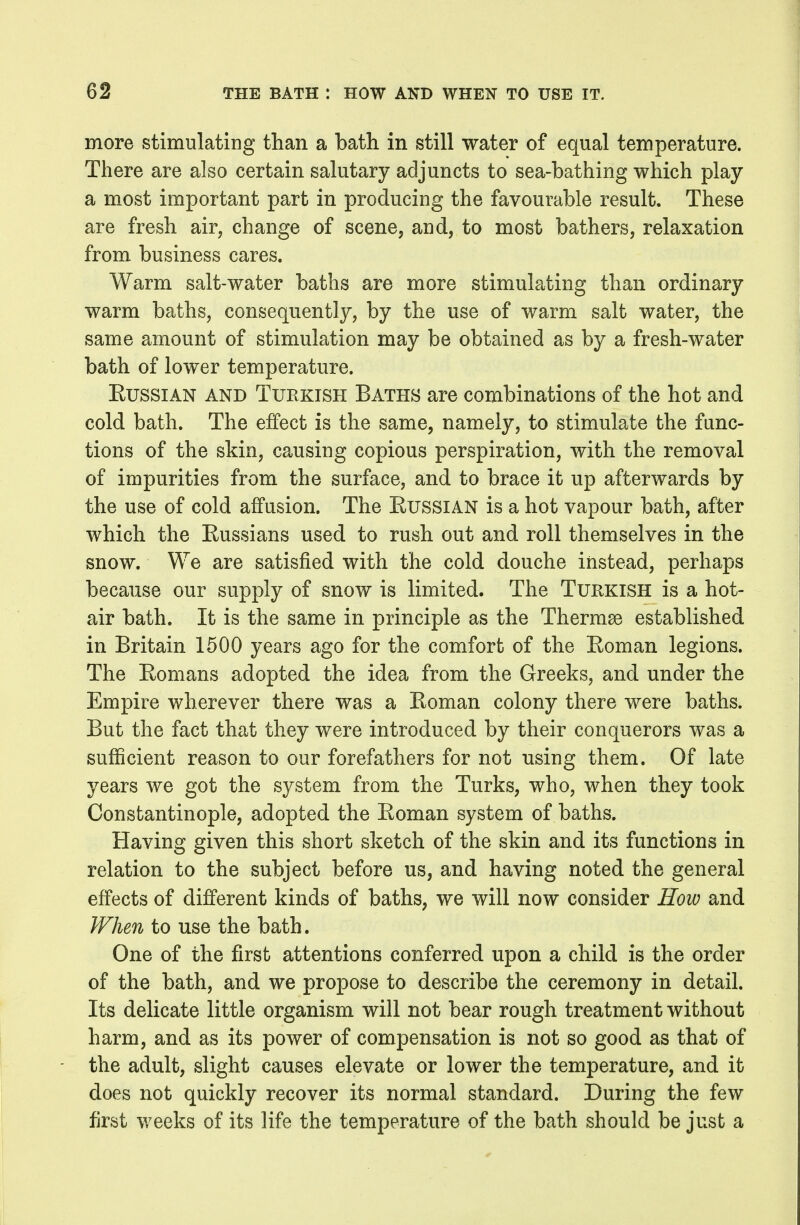 more stimulating than a bath in still water of equal temperature. There are also certain salutary adjuncts to sea-bathing which play a most important part in producing the favourable result. These are fresh air, change of scene, and, to most bathers, relaxation from business cares. Warm salt-water baths are more stimulating than ordinary warm baths, consequently, by the use of warm salt water, the same amount of stimulation may be obtained as by a fresh-water bath of lower temperature. Russian and Turkish Baths are combinations of the hot and cold bath. The effect is the same, namely, to stimulate the func- tions of the skin, causing copious perspiration, with the removal of impurities from the surface, and to brace it up afterwards by the use of cold affusion. The EussiAN is a hot vapour bath, after which the Russians used to rush out and roll themselves in the snow. We are satisfied with the cold douche instead, perhaps because our supply of snow is limited. The Turkish is a hot- air bath. It is the same in principle as the Thermae established in Britain 1500 years ago for the comfort of the Roman legions. The Romans adopted the idea from the Greeks, and under the Empire wherever there was a Roman colony there were baths. But the fact that they were introduced by their conquerors was a sufficient reason to our forefathers for not using them. Of late years we got the system from the Turks, who, when they took Constantinople, adopted the Roman system of baths. Having given this short sketch of the skin and its functions in relation to the subject before us, and having noted the general effects of different kinds of baths, we will now consider How and When to use the bath. One of the first attentions conferred upon a child is the order of the bath, and we propose to describe the ceremony in detail. Its delicate little organism will not bear rough treatment without harm, and as its power of compensation is not so good as that of the adult, slight causes elevate or lower the temperature, and it does not quickly recover its normal standard. During the few first weeks of its life the temperature of the bath should be just a
