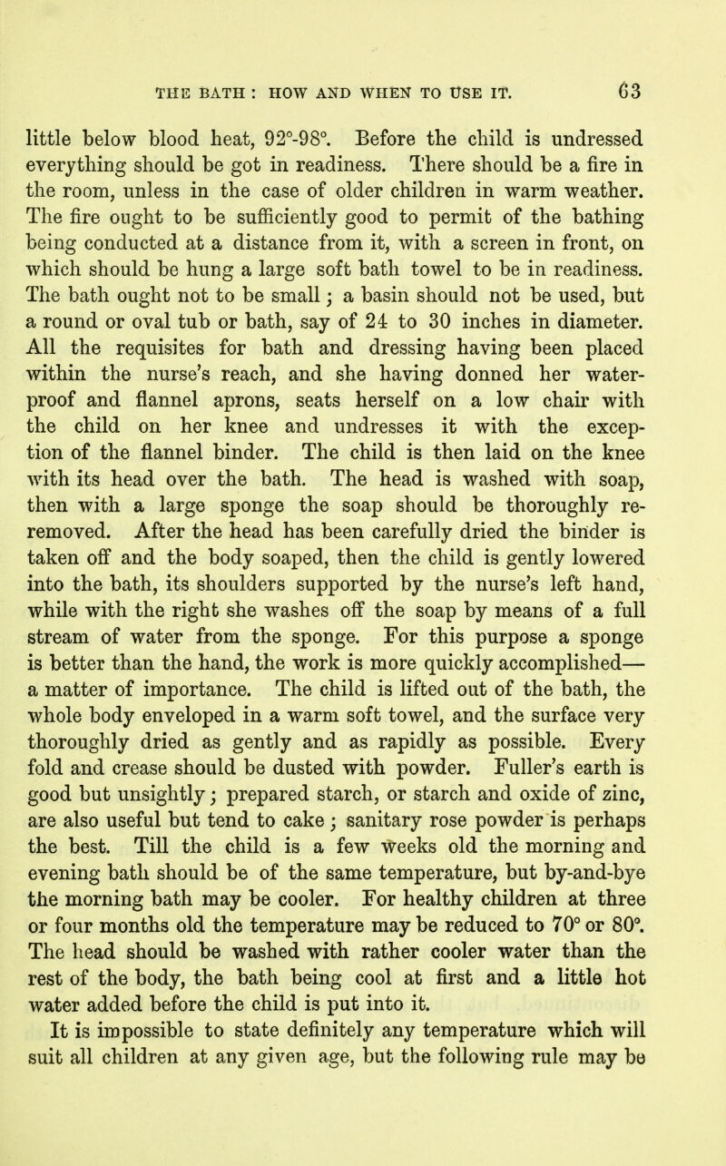 little below blood heat, 92''-98°. Before the child is undressed everything should be got in readiness. There should be a fire in the room, unless in the case of older children in warm weather. The fire ought to be sufiiciently good to permit of the bathing being conducted at a distance from it, with a screen in front, on which should be hung a large soft bath towel to be in readiness. The bath ought not to be small; a basin should not be used, but a round or oval tub or bath, say of 24 to 30 inches in diameter. All the requisites for bath and dressing having been placed within the nurse's reach, and she having donned her water- proof and flannel aprons, seats herself on a low chair with the child on her knee and undresses it with the excep- tion of the flannel binder. The child is then laid on the knee with its head over the bath. The head is washed with soap, then with a large sponge the soap should be thoroughly re- removed. After the head has been carefully dried the binder is taken off and the body soaped, then the child is gently lowered into the bath, its shoulders supported by the nurse's left hand, while with the right she washes off the soap by means of a full stream of water from the sponge. For this purpose a sponge is better than the hand, the work is more quickly accomplished— a matter of importance. The child is lifted out of the bath, the whole body enveloped in a warm soft towel, and the surface very thoroughly dried as gently and as rapidly as possible. Every fold and crease should be dusted with powder. Fuller's earth is good but unsightly; prepared starch, or starch and oxide of zinc, are also useful but tend to cake; sanitary rose powder is perhaps the best. Till the child is a few weeks old the morning and evening bath should be of the same temperature, but by-and-bye the morning bath may be cooler. For healthy children at three or four months old the temperature may be reduced to 70° or 80°. The head should be washed with rather cooler water than the rest of the body, the bath being cool at first and a little hot water added before the child is put into it. It is impossible to state definitely any temperature which will suit all children at any given age, but the following rule may be