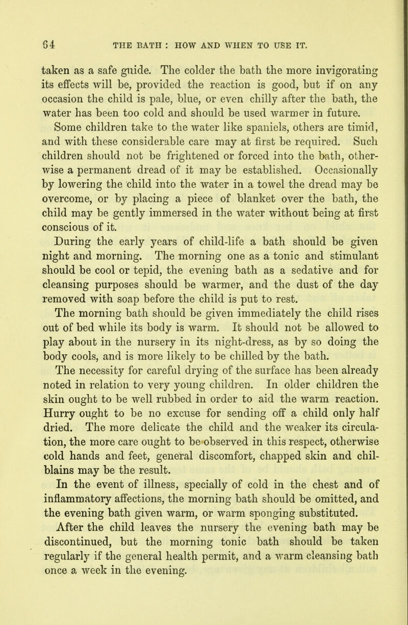 taken as a safe guide. The colder the bath the more invigorating its effects will be, provided the reaction is good, but if on any occasion the child is pale, blue, or even chilly after the bath, the water has been too cold and should be used warmer in future. Some children take to the water like spaniels, others are timid, and with these considerable care may at first be required. Such children should not be frightened or forced into the bath, other- wise a permanent dread of it may be established. Occasionally by lowering the child into the water in a towel the dread may be overcome, or by placing a piece of blanket over the bath, the child may be gently immersed in the water without being at first conscious of it. During the early years of child-life a bath should be given night and morning. The morning one as a tonic and stimulant should be cool or tepid, the evening bath as a sedative and for cleansing purposes should be warmer, and the dust of the day removed with soap before the child is put to rest. The morning bath should be given immediately the child rises out of bed while its body is warm. It should not be allowed to play about in the nursery in its night-dress, as by so doing the body cools, and is more likely to be chilled by the bath. The necessity for careful drying of the surface has been already noted in relation to very young children. In older children the skin ought to be well rubbed in order to aid the warm reaction. Hurry ought to be no excuse for sending off a child only half dried. The more delicate the child and the weaker its circula- tion, the more care ought to be observed in this respect, otherwise cold hands and feet, general discomfort, chapped skin and chil- blains may be the result. In the event of illness, specially of cold in the chest and of inflammatory affections, the morning bath should be omitted, and the evening bath given warm, or warm sponging substituted. After the child leaves the nursery the evening bath may be discontinued, but the morning tonic bath should be taken regularly if the general health permit, and a warm cleansing bath once a week in the evening.