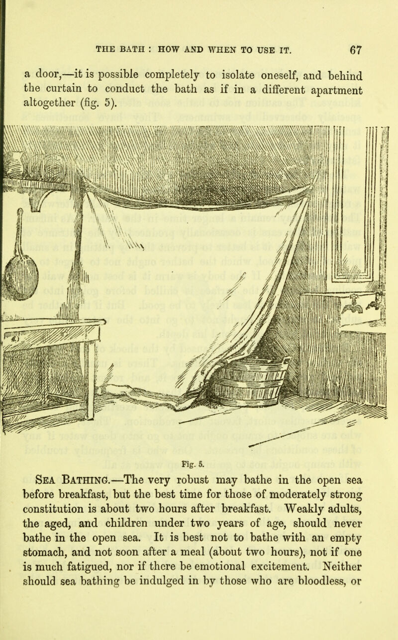 a door,—it is possible completely to isolate oneself, and behind the curtain to conduct the bath as if in a different apartment altogether (fig. 5). Fig. 5. Sea Bathing.—^The very robust may bathe in the open sea before breakfast, but the best time for those of moderately strong constitution is about two hours after breakfast. Weakly adults, the aged, and children under two years of age, should never bathe in the open sea. It is best not to bathe with an empty stomach, and not soon after a meal (about two hours), not if one is much fatigued, nor if there be emotional excitement. Neither should sea bathing be indulged in by those who are bloodless, or