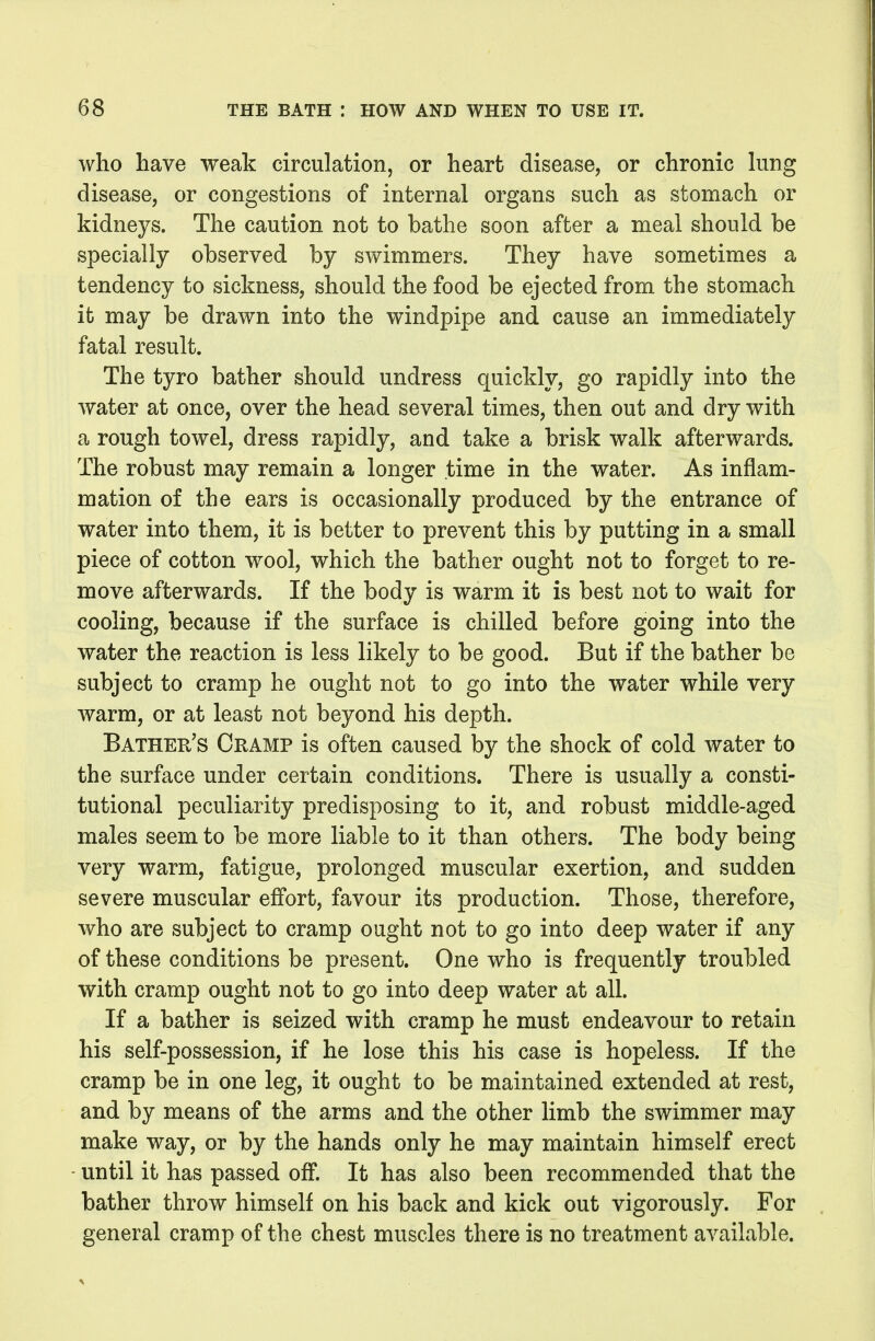 who have weak circulation, or heart disease, or chronic king disease, or congestions of internal organs such as stomach or kidneys. The caution not to bathe soon after a meal should be specially observed by swimmers. They have sometimes a tendency to sickness, should the food be ejected from the stomach it may be drawn into the windpipe and cause an immediately fatal result. The tyro bather should undress quickly, go rapidly into the water at once, over the head several times, then out and dry with a rough towel, dress rapidly, and take a brisk walk afterwards. The robust may remain a longer time in the water. As inflam- mation of the ears is occasionally produced by the entrance of water into them, it is better to prevent this by putting in a small piece of cotton wool, which the bather ought not to forget to re- move afterwards. If the body is warm it is best not to wait for cooling, because if the surface is chilled before going into the water the reaction is less likely to be good. But if the bather be subject to cramp he ought not to go into the water while very warm, or at least not beyond his depth. Bather's Cramp is often caused by the shock of cold water to the surface under certain conditions. There is usually a consti- tutional peculiarity predisposing to it, and robust middle-aged males seem to be more liable to it than others. The body being very warm, fatigue, prolonged muscular exertion, and sudden severe muscular effort, favour its production. Those, therefore, who are subject to cramp ought not to go into deep water if any of these conditions be present. One who is frequently troubled with cramp ought not to go into deep water at all. If a bather is seized with cramp he must endeavour to retain his self-possession, if he lose this his case is hopeless. If the cramp be in one leg, it ought to be maintained extended at rest, and by means of the arms and the other limb the swimmer may make way, or by the hands only he may maintain himself erect - until it has passed oflF. It has also been recommended that the bather throw himself on his back and kick out vigorously. For general cramp of the chest muscles there is no treatment available.