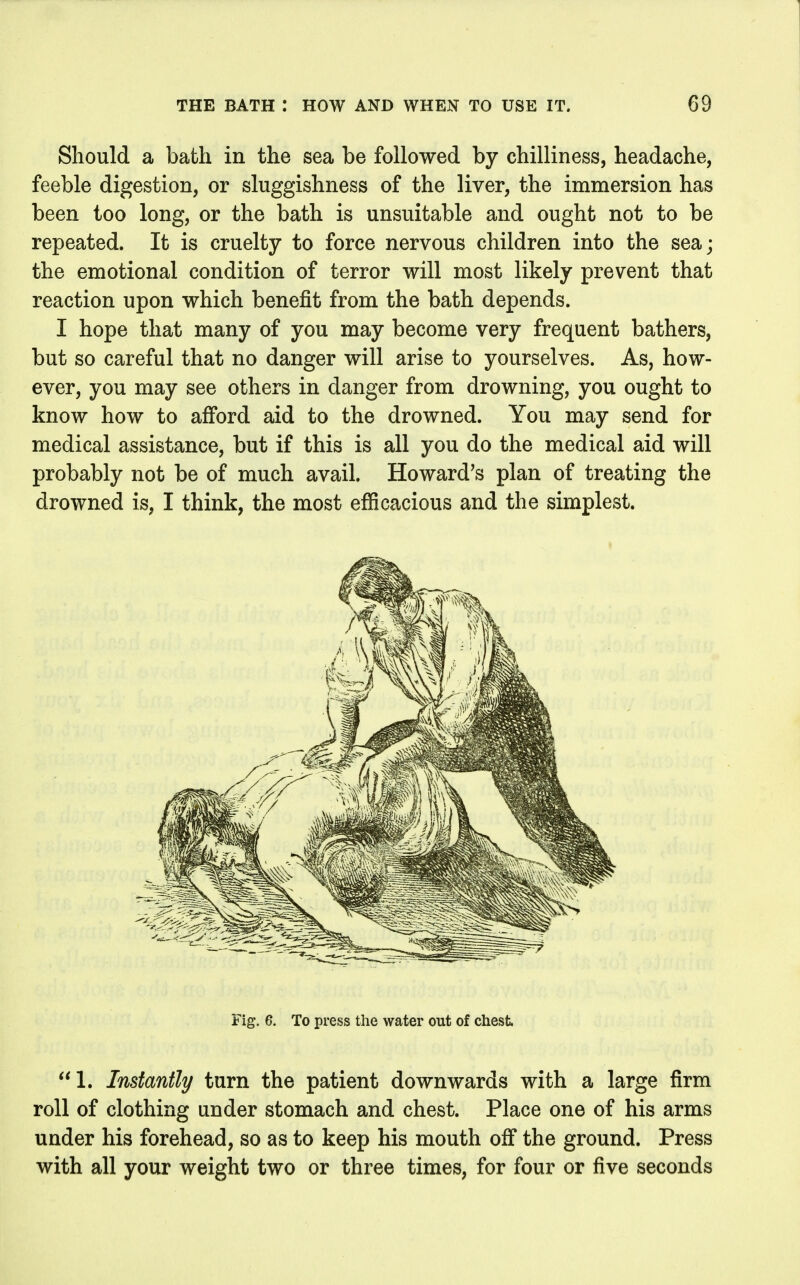 Should a bath in the sea be followed by chilliness, headache, feeble digestion, or sluggishness of the liver, the immersion has been too long, or the bath is unsuitable and ought not to be repeated. It is cruelty to force nervous children into the sea; the emotional condition of terror will most likely prevent that reaction upon which benefit from the bath depends. I hope that many of you may become very frequent bathers, but so careful that no danger will arise to yourselves. As, how- ever, you may see others in danger from drowning, you ought to know how to afford aid to the drowned. You may send for medical assistance, but if this is all you do the medical aid will probably not be of much avail. Howard's plan of treating the drowned is, I think, the most efficacious and the simplest. Fig. 6. To press the water out of chest 1. Instantly turn the patient downwards with a large firm roll of clothing under stomach and chest. Place one of his arms under his forehead, so as to keep his mouth off the ground. Press with all your weight two or three times, for four or five seconds