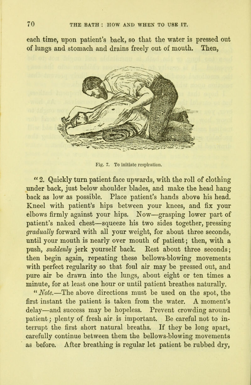 each time, upon patient's back, so that the water is pressed out of lungs and stomach and drains freely out of mouth. Then, Fig. 7. To initiate respiration.  2. Quickly turn patient face upwards, with the roll of clothing under back, just below shoulder blades, and make the head hang back as low as possible. Place patient's hands above his head. Kneel with patient's hips between your knees, and fix your elbows firmly against your hips. Now—grasping lower part of patient's naked chest—squeeze his two sides together, pressing gradually forward with all your weight, for about three seconds, until your mouth is nearly over mouth of patient; then, with a push, suddenly jerk yourself back. Rest about three seconds; then begin again, repeating these bellows-blowing movements with perfect regularity so that foul air may be pressed out, and pure air be drawn into the lungs, about eight or ten times a minute, for at least one hour or until patient breathes naturally.  Note.—The above directions must be used on the spot, the first instant the patient is taken from the water. A moment's delay—and success may be hopeless. Prevent crowding around patient; plenty of fresh air is important. Be careful not to in- terrupt the first short natural breaths. If they be long apart, carefully continue between them the bellows-blowing movements as before. After breathing is regular let patient be rubbed dry,