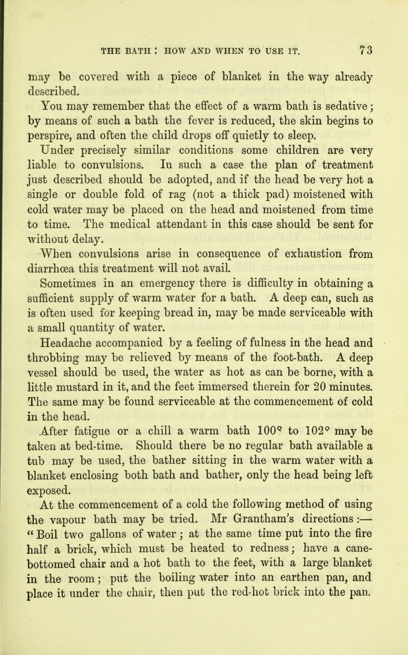 may be covered with a piece of blanket in the way already described. You may remember that the effect of a warm bath is sedative; by means of such a bath the fever is reduced, the skin begins to perspire, and often the child drops off quietly to sleep. Under precisely similar conditions some children are very liable to convulsions. In such a case the plan of treatment just described should be adopted, and if the head be very hot a single or double fold of rag (not a thick pad) moistened with cold water may be placed on the head and moistened from time to time. The medical attendant in this case should be sent for without delay. When convulsions arise in consequence of exhaustion from diarrhoea this treatment will not avail. Sometimes in an emergency there is difficulty in obtaining a sufficient supply of warm water for a bath. A deep can, such as is often used for keeping bread in, may be made serviceable with a small quantity of water. Headache accompanied by a feeling of fulness in the head and throbbing may be relieved by means of the foot-bath. A deep vessel should be used, the water as hot as can be borne, with a little mustard in it, and the feet immersed therein for 20 minutes. The same may be found serviceable at the commencement of cold in the head. After fatigue or a chill a warm bath 100^ to 102^ may be taken at bed-time. Should there be no regular bath available a tub may be used, the bather sitting in the warm water with a blanket enclosing both bath and bather, only the head being left exposed. At the commencement of a cold the following method of using the vapour bath may be tried. Mr Grantham's directions —  Boil two gallons of water; at the same time put into the fire half a brick, which must be heated to redness; have a cane- bottomed chair and a hot bath to the feet, with a large blanket in the room; put the boiling water into an earthen pan, and place it under the chair, then put the red-hot brick into the pan.