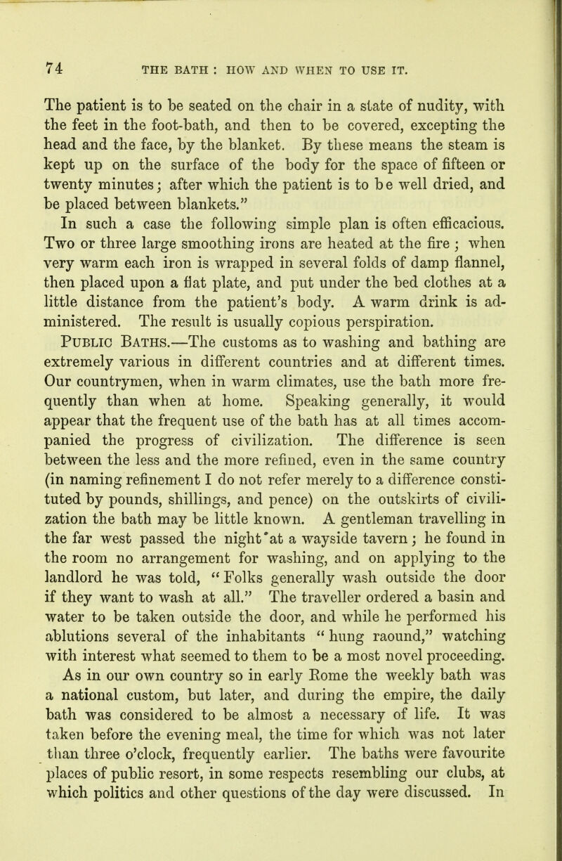 The patient is to be seated on the chair in a state of nudity, with the feet in the foot-bath, and then to be covered, excepting the head and the face, by the blanket. By these means the steam is kept up on the surface of the body for the space of fifteen or twenty minutes; after which the patient is to b e well dried, and be placed between blankets. In such a case the following simple plan is often efBcacious. Two or three large smoothing irons are heated at the fire ; when very warm each iron is wrapped in several folds of damp flannel, then placed upon a fiat plate, and put under the bed clothes at a little distance from the patient's body. A warm drink is ad- ministered. The result is usually copious perspiration. Public Baths.—The customs as to washing and bathing are extremely various in different countries and at different times. Our countrymen, when in warm climates, use the bath more fre- quently than when at home. Speaking generally, it w^ould appear that the frequent use of the bath has at all times accom- panied the progress of civilization. The difference is seen between the less and the more refined, even in the same country (in naming refinement I do not refer merely to a difference consti- tuted by pounds, shillings, and pence) on the outskirts of civili- zation the bath may be little known. A gentleman travelling in the far west passed the night*at a wayside tavern; he found in the room no arrangement for washing, and on applying to the landlord he was told, Folks generally wash outside the door if they want to wash at all. The traveller ordered a basin and water to be taken outside the door, and while he performed his ablutions several of the inhabitants  hung raound, watching with interest what seemed to them to be a most novel proceeding. As in our own country so in early Eome the weekly bath was a national custom, but later, and during the empire, the daily bath was considered to be almost a necessary of life. It was taken before the evening meal, the time for which was not later than three o'clock, frequently earlier. The baths were favourite places of public resort, in some respects resembling our clubs, at which politics and other questions of the day w^ere discussed. In