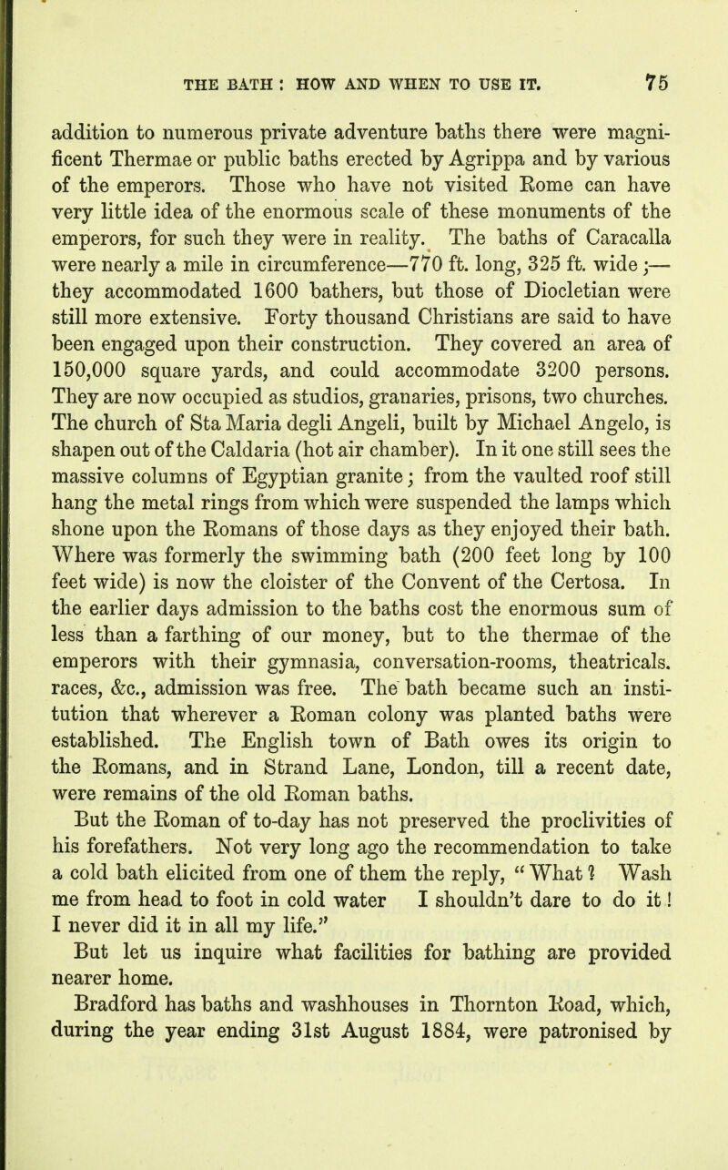 addition to numerous private adventure baths there were magni- ficent Thermae or public baths erected by Agrippa and by various of the emperors. Those who have not visited Kome can have very little idea of the enormous scale of these monuments of the emperors, for such they were in reality. The baths of Caracalla were nearly a mile in circumference—770 ft. long, 325 ft. wide;— they accommodated 1600 bathers, but those of Diocletian were still more extensive. Forty thousand Christians are said to have been engaged upon their construction. They covered an area of 150,000 square yards, and could accommodate 3200 persons. They are now occupied as studios, granaries, prisons, two churches. The church of Sta Maria degli Angeli, built by Michael Angelo, is shapen out of the Caldaria (hot air chamber). In it one still sees the massive columns of Egyptian granite; from the vaulted roof still hang the metal rings from which were suspended the lamps which shone upon the Eomans of those days as they enjoyed their bath. Where was formerly the swimming bath (200 feet long by 100 feet wide) is now the cloister of the Convent of the Certosa. In the earlier days admission to the baths cost the enormous sum of less than a farthing of our money, but to the thermae of the emperors with their gymnasia, conversation-rooms, theatricals, races, &c., admission was free. The bath became such an insti- tution that wherever a Eoman colony was planted baths were established. The English town of Bath owes its origin to the Eomans, and in Strand Lane, London, till a recent date, were remains of the old Eoman baths. But the Eoman of to-day has not preserved the proclivities of his forefathers. Not very long ago the recommendation to take a cold bath elicited from one of them the reply,  What ? Wash me from head to foot in cold water I shouldn't dare to do it! I never did it in all my life. But let us inquire what facilities for bathing are provided nearer home. Bradford has baths and washhouses in Thornton Eoad, which, during the year ending 31st August 1884, were patronised by