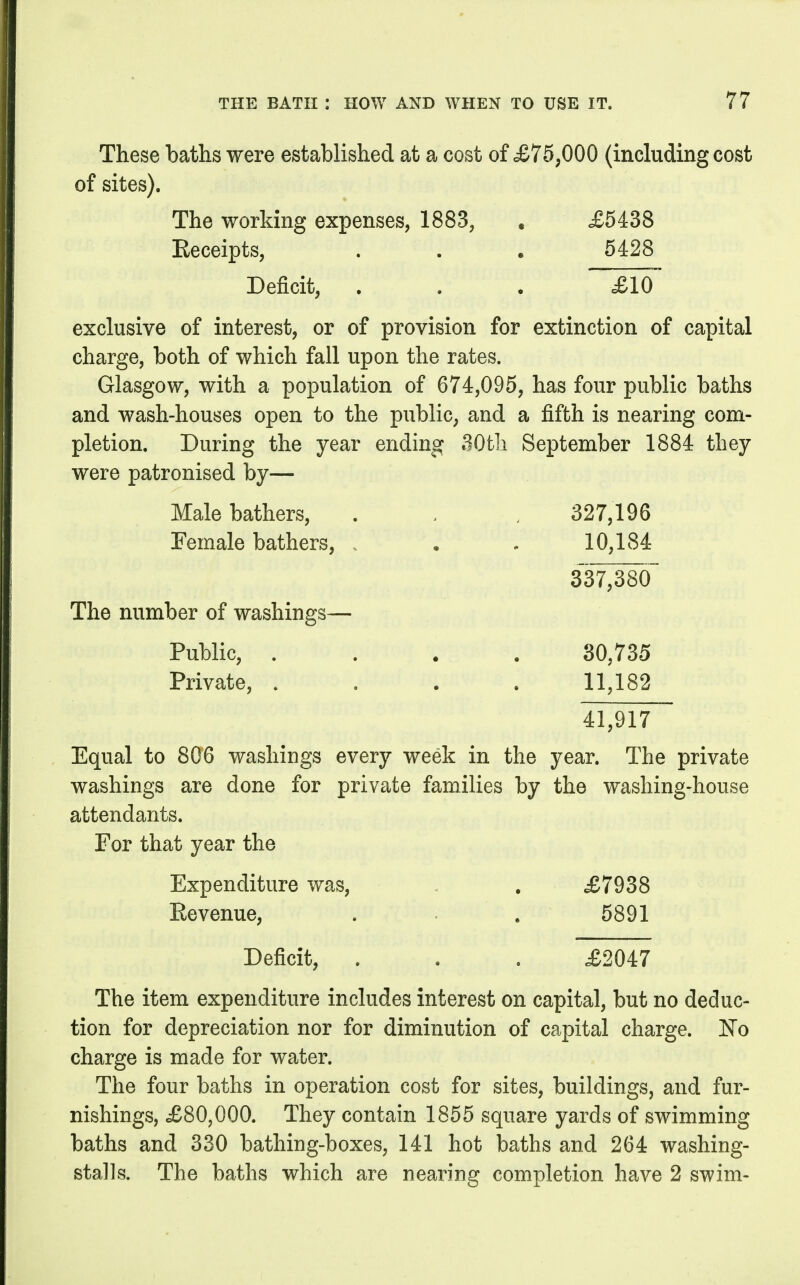 These baths were established at a cost of «£75;000 (including cost of sites). The working expenses, 1883, . £5438 Eeceipts, . . . 5428 Deficit, . . . £10 exclusive of interest, or of provision for extinction of capital charge, both of which fall upon the rates. Glasgow, with a population of 674,095, has four public baths and wash-houses open to the public, and a fifth is nearing com- pletion. During the year ending 30th September 1884 they were patronised by— Male bathers, . . . 327,196 Female bathers, . . . 10,184 337,380 The number of washings— Public, .... 30,735 Private, . . . . 11,182 41,917 Equal to 806 washiugs every week in the year. The private washings are done for private families by the washing-house attendants. For that year the Expenditure was, . . £7938 Revenue, . . 5891 Deficit, . . . £2047 The item expenditure includes interest on capital, but no deduc- tion for depreciation nor for diminution of capital charge. No charge is made for water. The four baths in operation cost for sites, buildings, and fur- nishings, £80,000. They contain 1855 square yards of swimming baths and 330 bathing-boxes, 141 hot baths and 264 washing- stalls. The baths which are nearing completion have 2 swim-