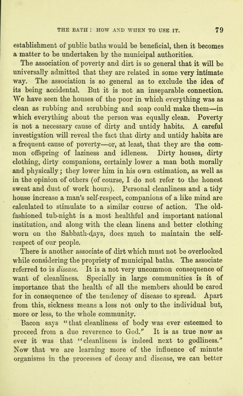 establishment of public baths would be beneficial, then it becomes a matter to be undertaken by the municipal authorities. The association of poverty and dirt is so general that it will be universally admitted that they are related in some very intimate way. The association is so general as to exclude the idea of its being accidental. But it is not an inseparable connection. We have seen the houses of the poor in which everything was as clean as rubbing and scrubbing and soap could make them—in which everything about the person was equally clean. Poverty is not a necessary cause of dirty and untidy habits. A careful investigation will reveal the fact that dirty and untidy habits are a frequent cause of poverty—or, at least, that they are the com- mon offspring of laziness and idleness. Dirty houses, dirty clothing, dirty companions, certainly lower a man both morally and physically; they lower him in his own estimation, as well as in the opinion of others (of course, I do not refer to the honest sweat and dust of work hours). Personal cleanliness and a tidy house increase a man's self-respect, companions of a like mind are calculated to stimulate to a similar course of action. The old- fashioned tub-night is a most healthful and important national institution, and along with the clean linens and better clothing worn on the Sabbath-days, does much to maintain the self- respect of our people. There is another associate of dirt which must not be overlooked while considering the propriety of municipal baths. The associate referred to is disease. It is a not very uncommon consequence of want of cleanliness. Specially in large communities is it of importance that the health of all the members should be cared for in consequence of the tendency of disease to spread. Apart from this, sickness means a loss not only to the individual but, more or less, to the whole community. Bacon says  that cleanliness of body was ever esteemed to proceed from a due reverence to God. It is as true now as ever it was that cleanliness is indeed next to godliness.'' Now that we are learning more of the influence of minute organisms in the processes of decay and disease, we can better